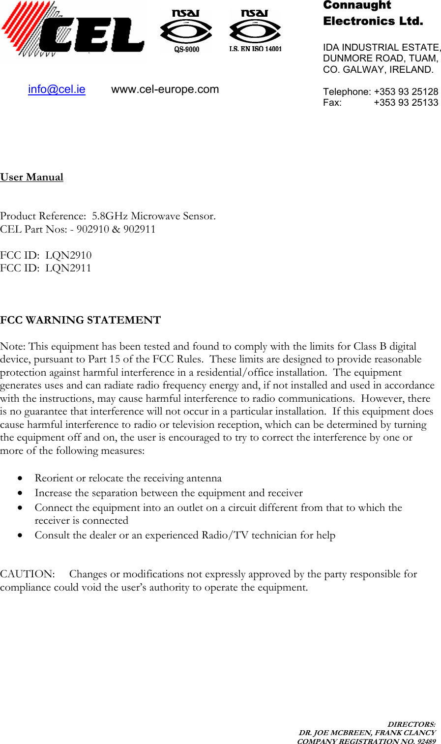    DIRECTORS: DR. JOE MCBREEN, FRANK CLANCY COMPANY REGISTRATION NO. 92489           User Manual   Product Reference:  5.8GHz Microwave Sensor.   CEL Part Nos: - 902910 &amp; 902911  FCC ID:  LQN2910  FCC ID:  LQN2911    FCC WARNING STATEMENT  Note: This equipment has been tested and found to comply with the limits for Class B digital device, pursuant to Part 15 of the FCC Rules.  These limits are designed to provide reasonable protection against harmful interference in a residential/office installation.  The equipment generates uses and can radiate radio frequency energy and, if not installed and used in accordance with the instructions, may cause harmful interference to radio communications.  However, there is no guarantee that interference will not occur in a particular installation.  If this equipment does cause harmful interference to radio or television reception, which can be determined by turning the equipment off and on, the user is encouraged to try to correct the interference by one or more of the following measures:  • Reorient or relocate the receiving antenna • Increase the separation between the equipment and receiver • Connect the equipment into an outlet on a circuit different from that to which the receiver is connected • Consult the dealer or an experienced Radio/TV technician for help   CAUTION:  Changes or modifications not expressly approved by the party responsible for compliance could void the user’s authority to operate the equipment.     Connaught  Electronics Ltd.  IDA INDUSTRIAL ESTATE, DUNMORE ROAD, TUAM, CO. GALWAY, IRELAND.  Telephone: +353 93 25128 Fax:            +353 93 25133  info@cel.ie        www.cel-europe.com 