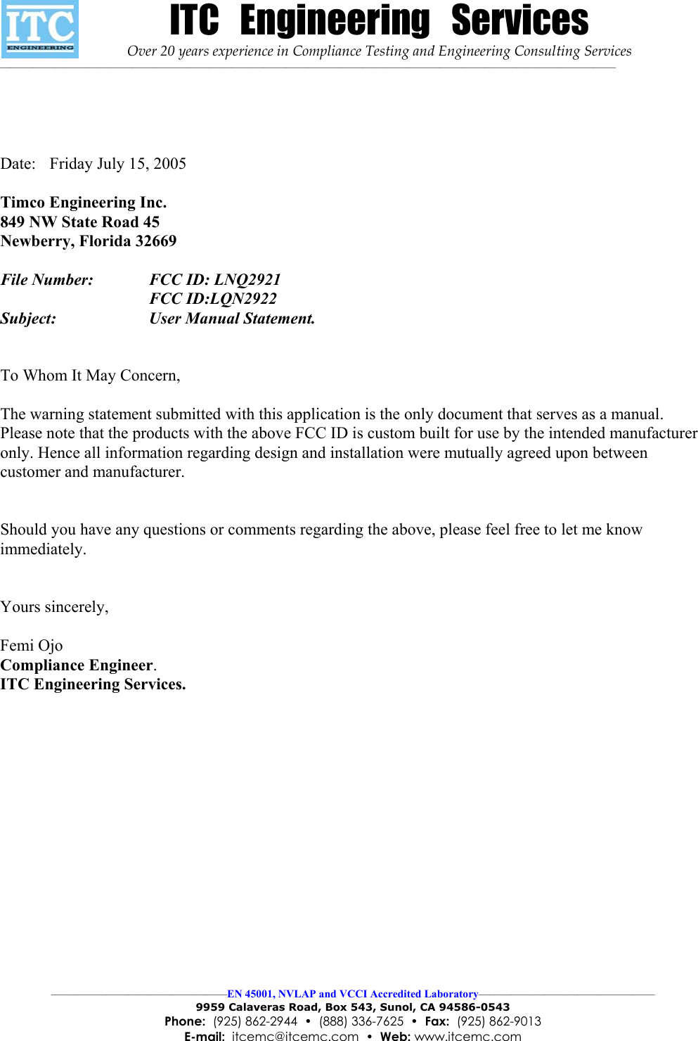 ITC   Engineering   Services Over 20 years experience in Compliance Testing and Engineering Consulting Services ———————————————————————————————————————————————————————— ————————————————EN 45001, NVLAP and VCCI Accredited Laboratory———————————————— 9959 Calaveras Road, Box 543, Sunol, CA 94586-0543 Phone:  (925) 862-2944  •  (888) 336-7625  •  Fax:  (925) 862-9013 E-mail:  itcemc@itcemc.com  •  Web: www.itcemc.com      Date:  Friday July 15, 2005  Timco Engineering Inc. 849 NW State Road 45 Newberry, Florida 32669  File Number:     FCC ID: LNQ2921    FCC ID:LQN2922  Subject:             User Manual Statement.    To Whom It May Concern,  The warning statement submitted with this application is the only document that serves as a manual. Please note that the products with the above FCC ID is custom built for use by the intended manufacturer only. Hence all information regarding design and installation were mutually agreed upon between customer and manufacturer.   Should you have any questions or comments regarding the above, please feel free to let me know immediately.   Yours sincerely,  Femi Ojo Compliance Engineer. ITC Engineering Services.   