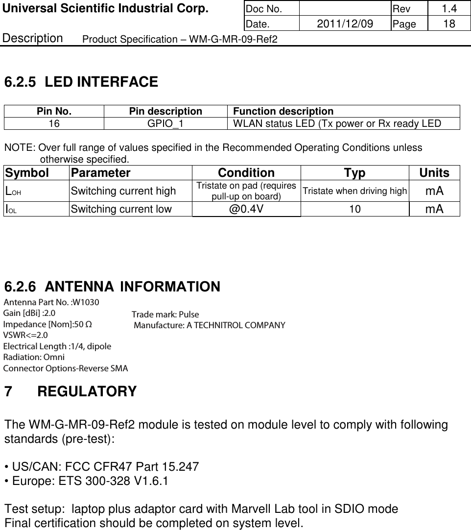 Universal Scientific Industrial Corp. Doc No.   Rev  1.4      Date.   2011/12/09 Page  18 Description   Product Specification – WM-G-MR-09-Ref2   6.2.5  LED INTERFACE  Pin No.  Pin description  Function description  16  GPIO_1  WLAN status LED (Tx power or Rx ready LED  NOTE: Over full range of values specified in the Recommended Operating Conditions unless otherwise specified. Symbol   Parameter   Condition   Typ  Units  LOH Switching current high  Tristate on pad (requires pull-up on board)  Tristate when driving high  mA IOL Switching current low  @0.4V  10 mA      6.2.6  ANTENNA INTERFACE  Antenna diversity is not supported on the Wireless Module. The output impedance of the antenna port is 50 Ohms.    7  REGULATORY   The WM-G-MR-09-Ref2 module is tested on module level to comply with following standards (pre-test):  • US/CAN: FCC CFR47 Part 15.247 • Europe: ETS 300-328 V1.6.1     Test setup:  laptop plus adaptor card with Marvell Lab tool in SDIO mode Final certification should be completed on system level.    Antenna Part No. :W1030  Gain [dBi] :2.0  Impedance [Nom]:50 Ω  VSWR&lt;=2.0  Electrical Length :1/4, dipole  Radiation: Omni  Connector Options-Reverse SMA      Trade mark: Pulse  Manufacture: A TECHNITROL COMPANYINFORMATION