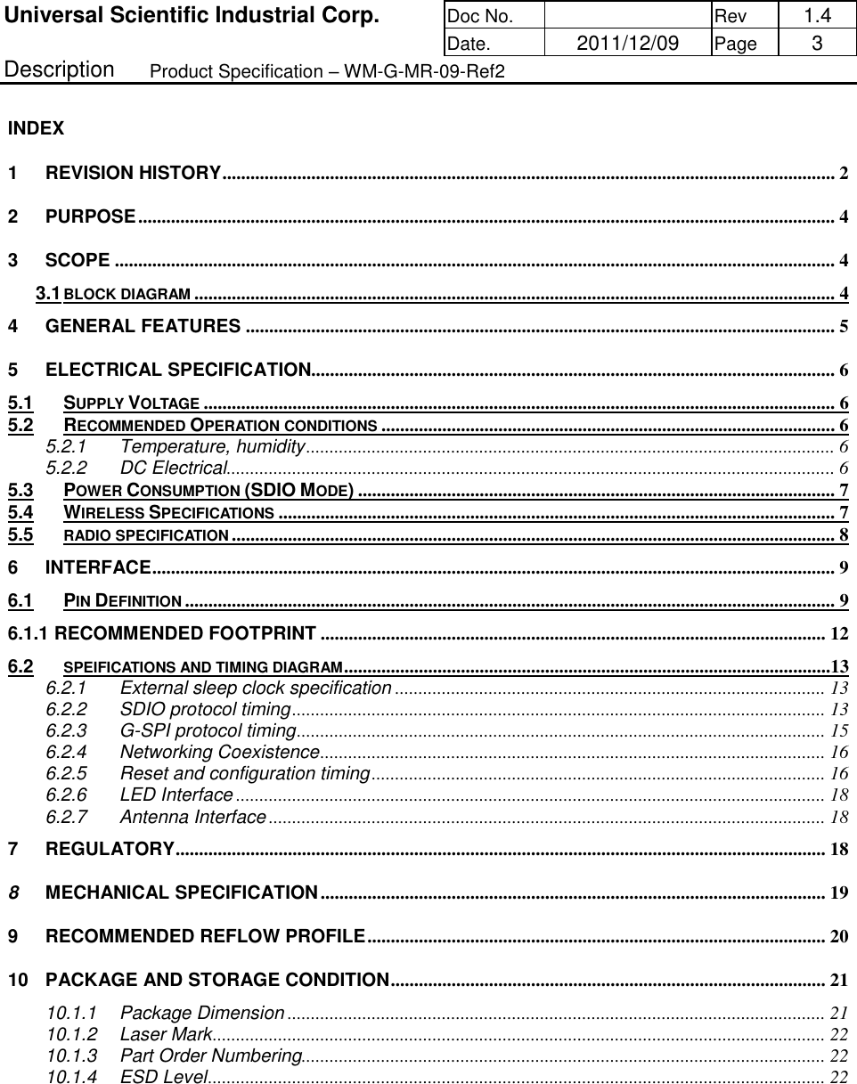 Universal Scientific Industrial Corp. Doc No.   Rev  1.4      Date.   2011/12/09 Page  3 Description   Product Specification – WM-G-MR-09-Ref2  INDEX 1 REVISION HISTORY ................................................................................................................................... 2 2 PURPOSE ..................................................................................................................................................... 4 3 SCOPE .......................................................................................................................................................... 4 3.1 BLOCK DIAGRAM ......................................................................................................................................... 4 4 GENERAL FEATURES .............................................................................................................................. 5 5 ELECTRICAL SPECIFICATION................................................................................................................ 6 5.1 SUPPLY VOLTAGE ....................................................................................................................................... 6 5.2 RECOMMENDED OPERATION CONDITIONS ................................................................................................. 6 5.2.1 Temperature, humidity ................................................................................................................. 6 5.2.2 DC Electrical .................................................................................................................................. 6 5.3 POWER CONSUMPTION (SDIO MODE) ...................................................................................................... 7 5.4 WIRELESS SPECIFICATIONS ....................................................................................................................... 7 5.5 RADIO SPECIFICATION ................................................................................................................................. 8 6 INTERFACE .................................................................................................................................................. 9 6.1 PIN DEFINITION ........................................................................................................................................... 9 6.1.1 RECOMMENDED FOOTPRINT ............................................................................................................ 12 6.2 SPEIFICATIONS AND TIMING DIAGRAM ........................................................................................................13 6.2.1 External sleep clock specification ............................................................................................ 13 6.2.2 SDIO protocol timing .................................................................................................................. 13 6.2.3 G-SPI protocol timing ................................................................................................................. 15 6.2.4 Networking Coexistence ............................................................................................................ 16 6.2.5 Reset and configuration timing ................................................................................................. 16 6.2.6 LED Interface .............................................................................................................................. 18 6.2.7 Antenna Interface ....................................................................................................................... 18 7 REGULATORY ........................................................................................................................................... 18 8 MECHANICAL SPECIFICATION ............................................................................................................ 19 9 RECOMMENDED REFLOW PROFILE .................................................................................................. 20 10 PACKAGE AND STORAGE CONDITION ............................................................................................. 21 10.1.1 Package Dimension ................................................................................................................... 21 10.1.2 Laser Mark ................................................................................................................................... 22 10.1.3 Part Order Numbering................................................................................................................ 22 10.1.4 ESD Level .................................................................................................................................... 22 