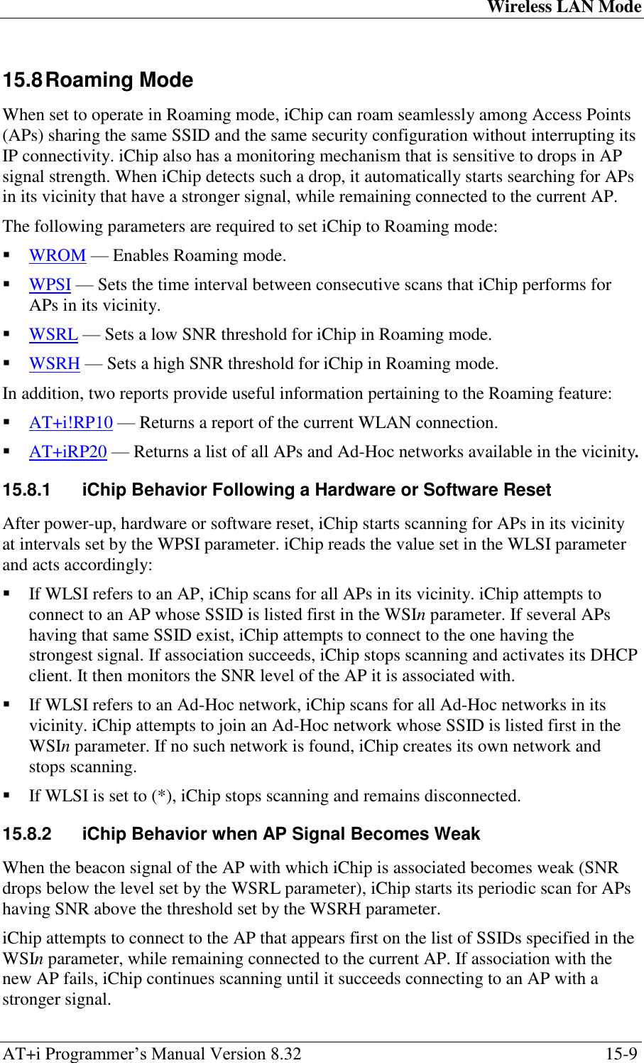 Wireless LAN Mode AT+i Programmer‘s Manual Version 8.32  15-9 15.8 Roaming Mode When set to operate in Roaming mode, iChip can roam seamlessly among Access Points (APs) sharing the same SSID and the same security configuration without interrupting its IP connectivity. iChip also has a monitoring mechanism that is sensitive to drops in AP signal strength. When iChip detects such a drop, it automatically starts searching for APs in its vicinity that have a stronger signal, while remaining connected to the current AP. The following parameters are required to set iChip to Roaming mode:  WROM — Enables Roaming mode.  WPSI — Sets the time interval between consecutive scans that iChip performs for APs in its vicinity.  WSRL — Sets a low SNR threshold for iChip in Roaming mode.  WSRH — Sets a high SNR threshold for iChip in Roaming mode. In addition, two reports provide useful information pertaining to the Roaming feature:  AT+i!RP10 — Returns a report of the current WLAN connection.  AT+iRP20 — Returns a list of all APs and Ad-Hoc networks available in the vicinity. 15.8.1  iChip Behavior Following a Hardware or Software Reset After power-up, hardware or software reset, iChip starts scanning for APs in its vicinity at intervals set by the WPSI parameter. iChip reads the value set in the WLSI parameter and acts accordingly:  If WLSI refers to an AP, iChip scans for all APs in its vicinity. iChip attempts to connect to an AP whose SSID is listed first in the WSIn parameter. If several APs having that same SSID exist, iChip attempts to connect to the one having the strongest signal. If association succeeds, iChip stops scanning and activates its DHCP client. It then monitors the SNR level of the AP it is associated with.  If WLSI refers to an Ad-Hoc network, iChip scans for all Ad-Hoc networks in its vicinity. iChip attempts to join an Ad-Hoc network whose SSID is listed first in the WSIn parameter. If no such network is found, iChip creates its own network and stops scanning.  If WLSI is set to (*), iChip stops scanning and remains disconnected. 15.8.2  iChip Behavior when AP Signal Becomes Weak When the beacon signal of the AP with which iChip is associated becomes weak (SNR drops below the level set by the WSRL parameter), iChip starts its periodic scan for APs having SNR above the threshold set by the WSRH parameter. iChip attempts to connect to the AP that appears first on the list of SSIDs specified in the WSIn parameter, while remaining connected to the current AP. If association with the new AP fails, iChip continues scanning until it succeeds connecting to an AP with a stronger signal. 