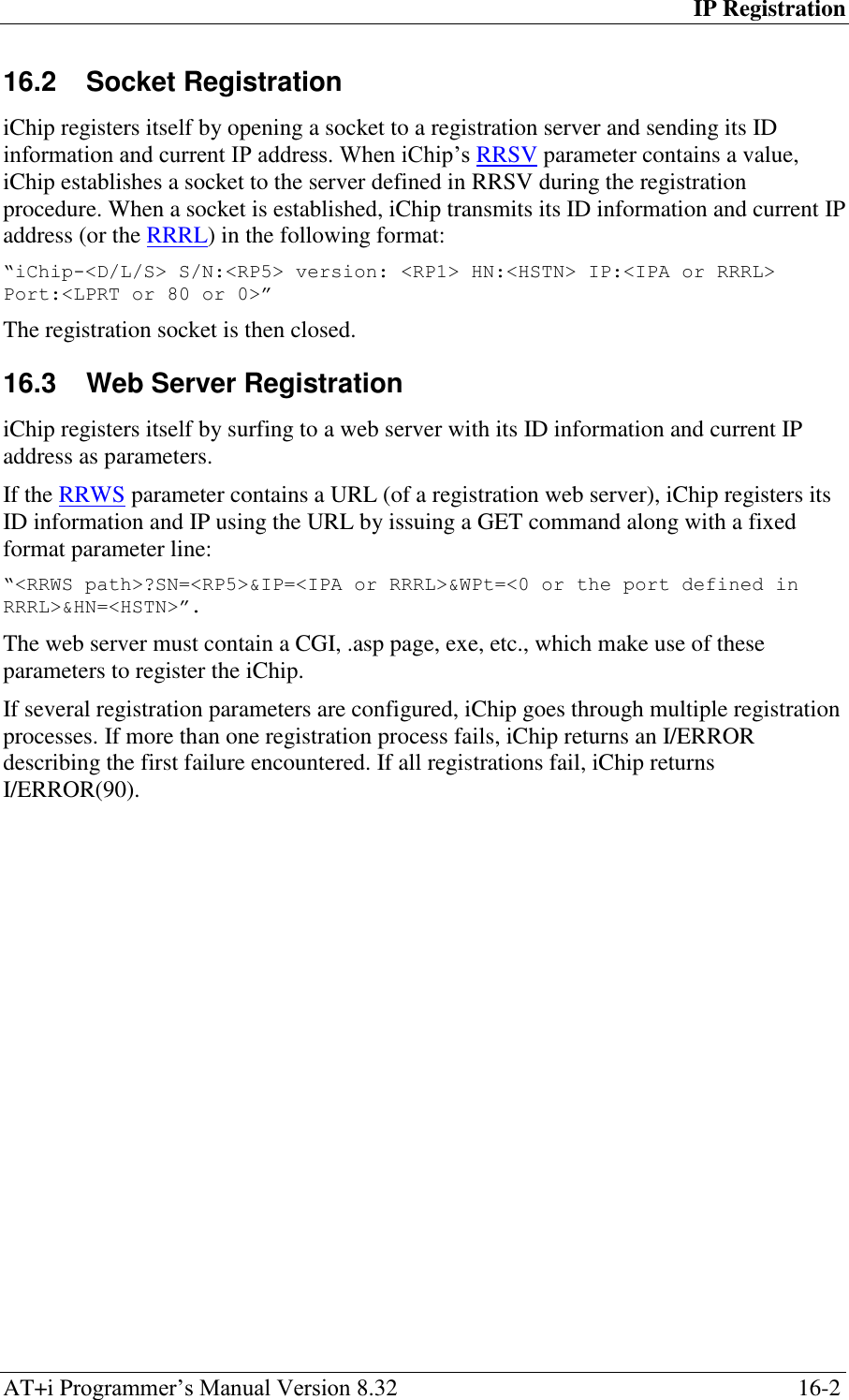 IP Registration AT+i Programmer‘s Manual Version 8.32  16-2 16.2  Socket Registration iChip registers itself by opening a socket to a registration server and sending its ID information and current IP address. When iChip‘s RRSV parameter contains a value, iChip establishes a socket to the server defined in RRSV during the registration procedure. When a socket is established, iChip transmits its ID information and current IP address (or the RRRL) in the following format: “iChip-&lt;D/L/S&gt; S/N:&lt;RP5&gt; version: &lt;RP1&gt; HN:&lt;HSTN&gt; IP:&lt;IPA or RRRL&gt; Port:&lt;LPRT or 80 or 0&gt;” The registration socket is then closed. 16.3  Web Server Registration iChip registers itself by surfing to a web server with its ID information and current IP address as parameters. If the RRWS parameter contains a URL (of a registration web server), iChip registers its ID information and IP using the URL by issuing a GET command along with a fixed format parameter line: “&lt;RRWS path&gt;?SN=&lt;RP5&gt;&amp;IP=&lt;IPA or RRRL&gt;&amp;WPt=&lt;0 or the port defined in RRRL&gt;&amp;HN=&lt;HSTN&gt;”. The web server must contain a CGI, .asp page, exe, etc., which make use of these parameters to register the iChip. If several registration parameters are configured, iChip goes through multiple registration processes. If more than one registration process fails, iChip returns an I/ERROR describing the first failure encountered. If all registrations fail, iChip returns I/ERROR(90).   