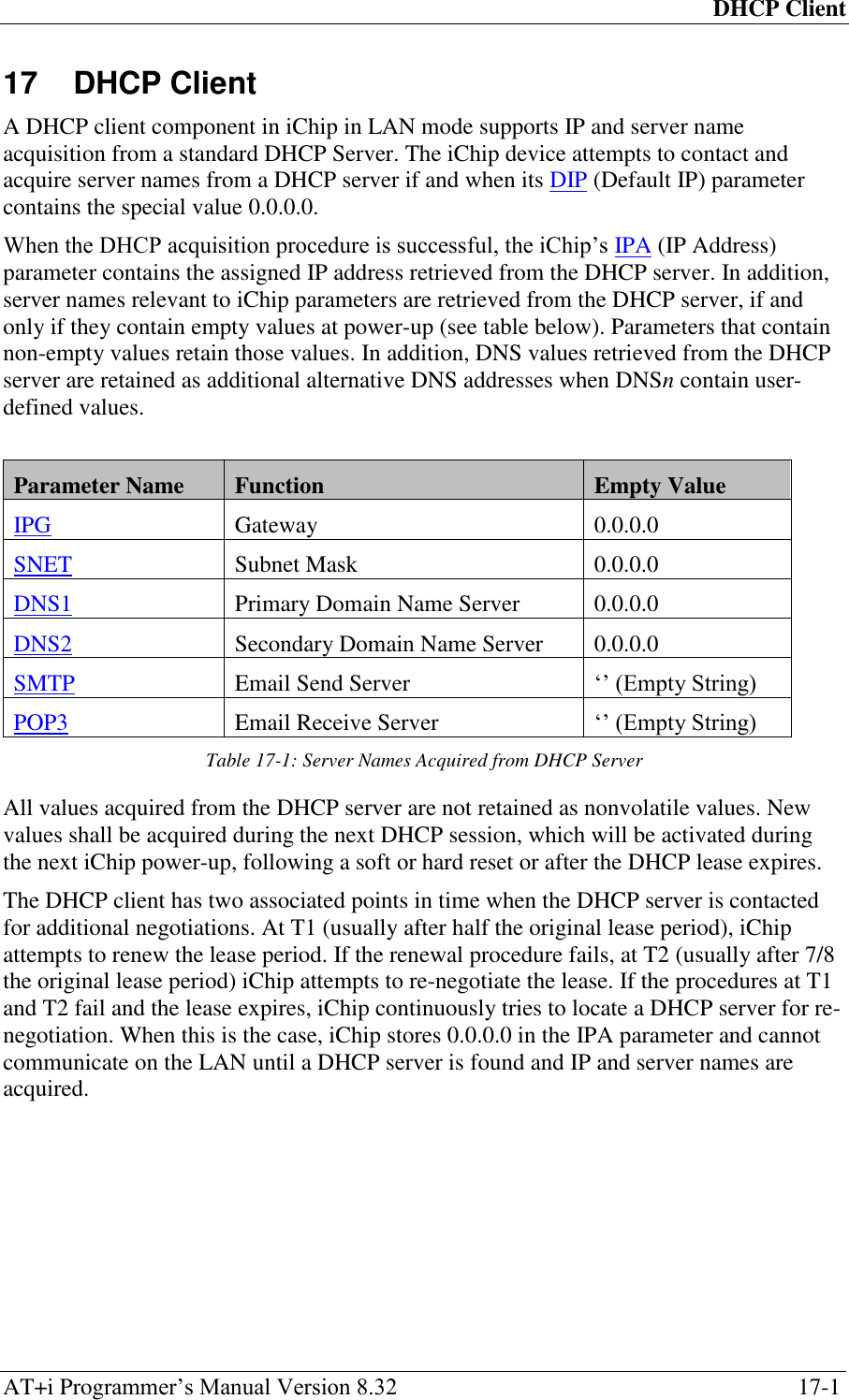 DHCP Client AT+i Programmer‘s Manual Version 8.32  17-1 17  DHCP Client A DHCP client component in iChip in LAN mode supports IP and server name acquisition from a standard DHCP Server. The iChip device attempts to contact and acquire server names from a DHCP server if and when its DIP (Default IP) parameter contains the special value 0.0.0.0. When the DHCP acquisition procedure is successful, the iChip‘s IPA (IP Address) parameter contains the assigned IP address retrieved from the DHCP server. In addition, server names relevant to iChip parameters are retrieved from the DHCP server, if and only if they contain empty values at power-up (see table below). Parameters that contain non-empty values retain those values. In addition, DNS values retrieved from the DHCP server are retained as additional alternative DNS addresses when DNSn contain user-defined values.  Parameter Name Function Empty Value IPG Gateway 0.0.0.0 SNET Subnet Mask 0.0.0.0 DNS1 Primary Domain Name Server 0.0.0.0 DNS2 Secondary Domain Name Server 0.0.0.0 SMTP Email Send Server ‗‘ (Empty String) POP3 Email Receive Server ‗‘ (Empty String) Table 17-1: Server Names Acquired from DHCP Server All values acquired from the DHCP server are not retained as nonvolatile values. New values shall be acquired during the next DHCP session, which will be activated during the next iChip power-up, following a soft or hard reset or after the DHCP lease expires. The DHCP client has two associated points in time when the DHCP server is contacted for additional negotiations. At T1 (usually after half the original lease period), iChip attempts to renew the lease period. If the renewal procedure fails, at T2 (usually after 7/8 the original lease period) iChip attempts to re-negotiate the lease. If the procedures at T1 and T2 fail and the lease expires, iChip continuously tries to locate a DHCP server for re-negotiation. When this is the case, iChip stores 0.0.0.0 in the IPA parameter and cannot communicate on the LAN until a DHCP server is found and IP and server names are acquired.  