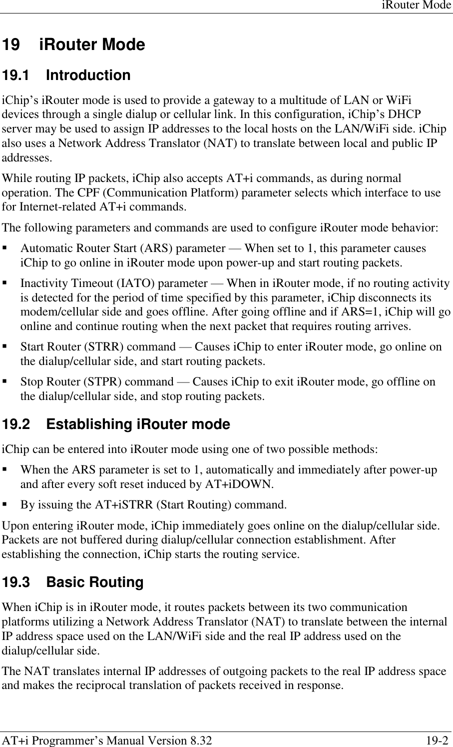 iRouter Mode AT+i Programmer‘s Manual Version 8.32  19-2 19  iRouter Mode 19.1  Introduction iChip‘s iRouter mode is used to provide a gateway to a multitude of LAN or WiFi devices through a single dialup or cellular link. In this configuration, iChip‘s DHCP server may be used to assign IP addresses to the local hosts on the LAN/WiFi side. iChip also uses a Network Address Translator (NAT) to translate between local and public IP addresses. While routing IP packets, iChip also accepts AT+i commands, as during normal operation. The CPF (Communication Platform) parameter selects which interface to use for Internet-related AT+i commands. The following parameters and commands are used to configure iRouter mode behavior:  Automatic Router Start (ARS) parameter — When set to 1, this parameter causes iChip to go online in iRouter mode upon power-up and start routing packets.  Inactivity Timeout (IATO) parameter — When in iRouter mode, if no routing activity is detected for the period of time specified by this parameter, iChip disconnects its modem/cellular side and goes offline. After going offline and if ARS=1, iChip will go online and continue routing when the next packet that requires routing arrives.  Start Router (STRR) command — Causes iChip to enter iRouter mode, go online on the dialup/cellular side, and start routing packets.  Stop Router (STPR) command — Causes iChip to exit iRouter mode, go offline on the dialup/cellular side, and stop routing packets. 19.2  Establishing iRouter mode iChip can be entered into iRouter mode using one of two possible methods:  When the ARS parameter is set to 1, automatically and immediately after power-up and after every soft reset induced by AT+iDOWN.  By issuing the AT+iSTRR (Start Routing) command. Upon entering iRouter mode, iChip immediately goes online on the dialup/cellular side. Packets are not buffered during dialup/cellular connection establishment. After establishing the connection, iChip starts the routing service. 19.3  Basic Routing When iChip is in iRouter mode, it routes packets between its two communication platforms utilizing a Network Address Translator (NAT) to translate between the internal IP address space used on the LAN/WiFi side and the real IP address used on the dialup/cellular side. The NAT translates internal IP addresses of outgoing packets to the real IP address space and makes the reciprocal translation of packets received in response. 