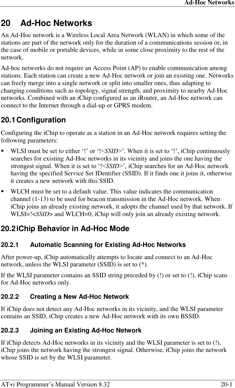 Ad-Hoc Networks AT+i Programmer‘s Manual Version 8.32  20-1 20 Ad-Hoc Networks An Ad-Hoc network is a Wireless Local Area Network (WLAN) in which some of the stations are part of the network only for the duration of a communications session or, in the case of mobile or portable devices, while in some close proximity to the rest of the network. Ad-hoc networks do not require an Access Point (AP) to enable communication among stations. Each station can create a new Ad-Hoc network or join an existing one. Networks can freely merge into a single network or split into smaller ones, thus adapting to changing conditions such as topology, signal strength, and proximity to nearby Ad-Hoc networks. Combined with an iChip configured as an iRouter, an Ad-Hoc network can connect to the Internet through a dial-up or GPRS modem. 20.1 Configuration Configuring the iChip to operate as a station in an Ad-Hoc network requires setting the following parameters:  WLSI must be set to either ‗!‘ or ‗!&lt;SSID&gt;‘. When it is set to ‗!‘, iChip continuously searches for existing Ad-Hoc networks in its vicinity and joins the one having the strongest signal. When it is set to ‗!&lt;SSID&gt;‘, iChip searches for an Ad-Hoc network having the specified Service Set IDentifier (SSID). If it finds one it joins it, otherwise it creates a new network with this SSID.   WLCH must be set to a default value. This value indicates the communication channel (1-13) to be used for beacon transmission in the Ad-Hoc network. When iChip joins an already existing network, it adopts the channel used by that network. If WLSI=!&lt;SSID&gt; and WLCH=0, iChip will only join an already existing network. 20.2 iChip Behavior in Ad-Hoc Mode 20.2.1  Automatic Scanning for Existing Ad-Hoc Networks After power-up, iChip automatically attempts to locate and connect to an Ad-Hoc network, unless the WLSI parameter (SSID) is set to (*). If the WLSI parameter contains an SSID string preceded by (!) or set to (!), iChip scans for Ad-Hoc networks only. 20.2.2  Creating a New Ad-Hoc Network If iChip does not detect any Ad-Hoc networks in its vicinity, and the WLSI parameter contains an SSID, iChip creates a new Ad-Hoc network with its own BSSID. 20.2.3  Joining an Existing Ad-Hoc Network If iChip detects Ad-Hoc networks in its vicinity and the WLSI parameter is set to (!), iChip joins the network having the strongest signal. Otherwise, iChip joins the network whose SSID is set by the WLSI parameter. 