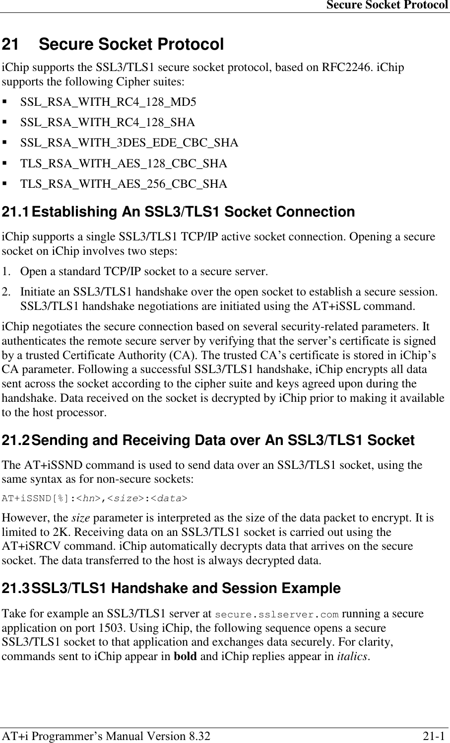 Secure Socket Protocol AT+i Programmer‘s Manual Version 8.32  21-1 21  Secure Socket Protocol iChip supports the SSL3/TLS1 secure socket protocol, based on RFC2246. iChip supports the following Cipher suites:  SSL_RSA_WITH_RC4_128_MD5  SSL_RSA_WITH_RC4_128_SHA  SSL_RSA_WITH_3DES_EDE_CBC_SHA  TLS_RSA_WITH_AES_128_CBC_SHA  TLS_RSA_WITH_AES_256_CBC_SHA 21.1 Establishing An SSL3/TLS1 Socket Connection iChip supports a single SSL3/TLS1 TCP/IP active socket connection. Opening a secure socket on iChip involves two steps: 1. Open a standard TCP/IP socket to a secure server. 2. Initiate an SSL3/TLS1 handshake over the open socket to establish a secure session. SSL3/TLS1 handshake negotiations are initiated using the AT+iSSL command. iChip negotiates the secure connection based on several security-related parameters. It authenticates the remote secure server by verifying that the server‘s certificate is signed by a trusted Certificate Authority (CA). The trusted CA‘s certificate is stored in iChip‘s CA parameter. Following a successful SSL3/TLS1 handshake, iChip encrypts all data sent across the socket according to the cipher suite and keys agreed upon during the handshake. Data received on the socket is decrypted by iChip prior to making it available to the host processor. 21.2 Sending and Receiving Data over An SSL3/TLS1 Socket The AT+iSSND command is used to send data over an SSL3/TLS1 socket, using the same syntax as for non-secure sockets: AT+iSSND[%]:&lt;hn&gt;,&lt;size&gt;:&lt;data&gt; However, the size parameter is interpreted as the size of the data packet to encrypt. It is limited to 2K. Receiving data on an SSL3/TLS1 socket is carried out using the AT+iSRCV command. iChip automatically decrypts data that arrives on the secure socket. The data transferred to the host is always decrypted data. 21.3 SSL3/TLS1 Handshake and Session Example Take for example an SSL3/TLS1 server at secure.sslserver.com running a secure application on port 1503. Using iChip, the following sequence opens a secure SSL3/TLS1 socket to that application and exchanges data securely. For clarity, commands sent to iChip appear in bold and iChip replies appear in italics. 