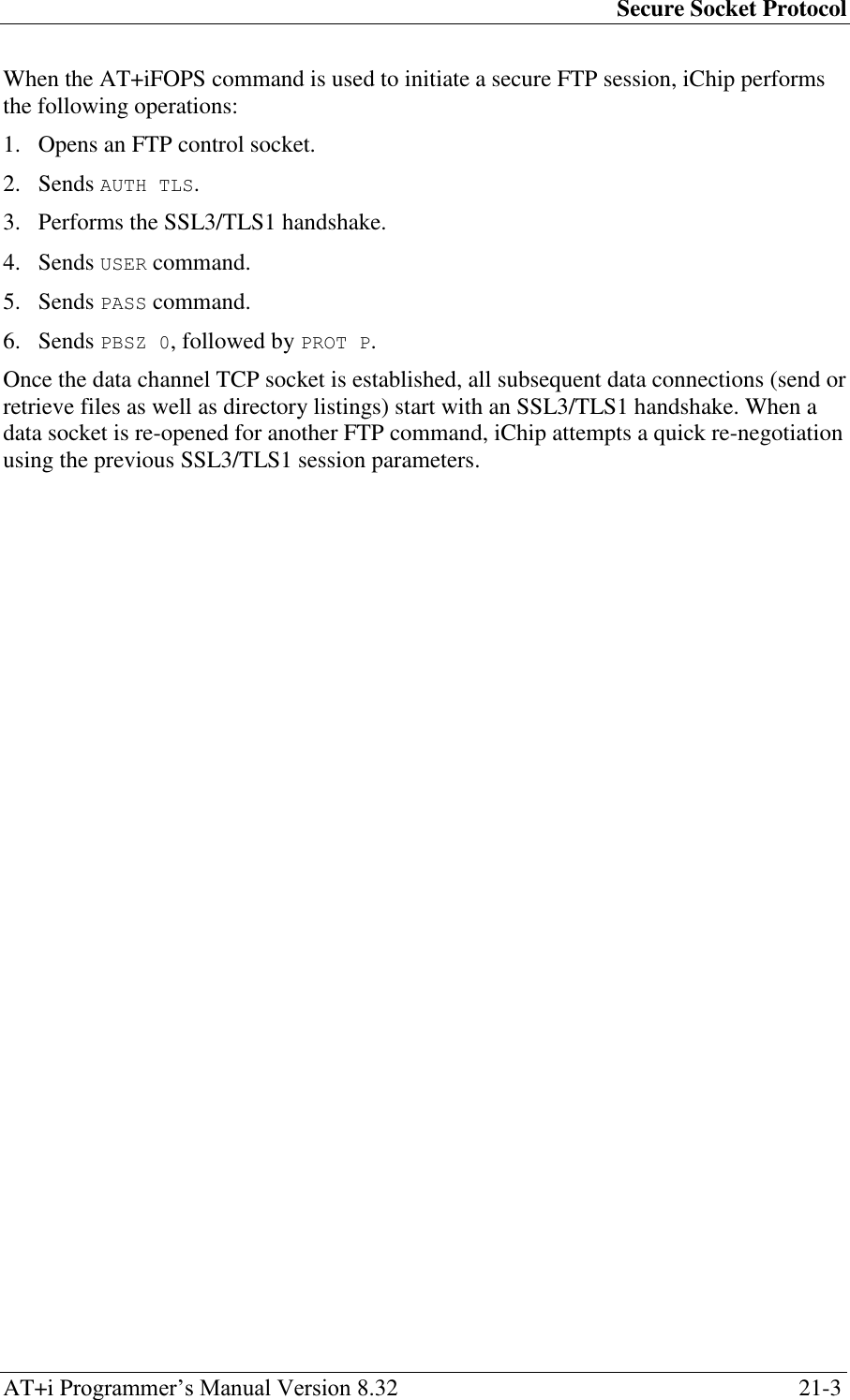 Secure Socket Protocol AT+i Programmer‘s Manual Version 8.32  21-3 When the AT+iFOPS command is used to initiate a secure FTP session, iChip performs the following operations: 1. Opens an FTP control socket. 2. Sends AUTH TLS. 3. Performs the SSL3/TLS1 handshake. 4. Sends USER command. 5. Sends PASS command. 6. Sends PBSZ 0, followed by PROT P. Once the data channel TCP socket is established, all subsequent data connections (send or retrieve files as well as directory listings) start with an SSL3/TLS1 handshake. When a data socket is re-opened for another FTP command, iChip attempts a quick re-negotiation using the previous SSL3/TLS1 session parameters. 