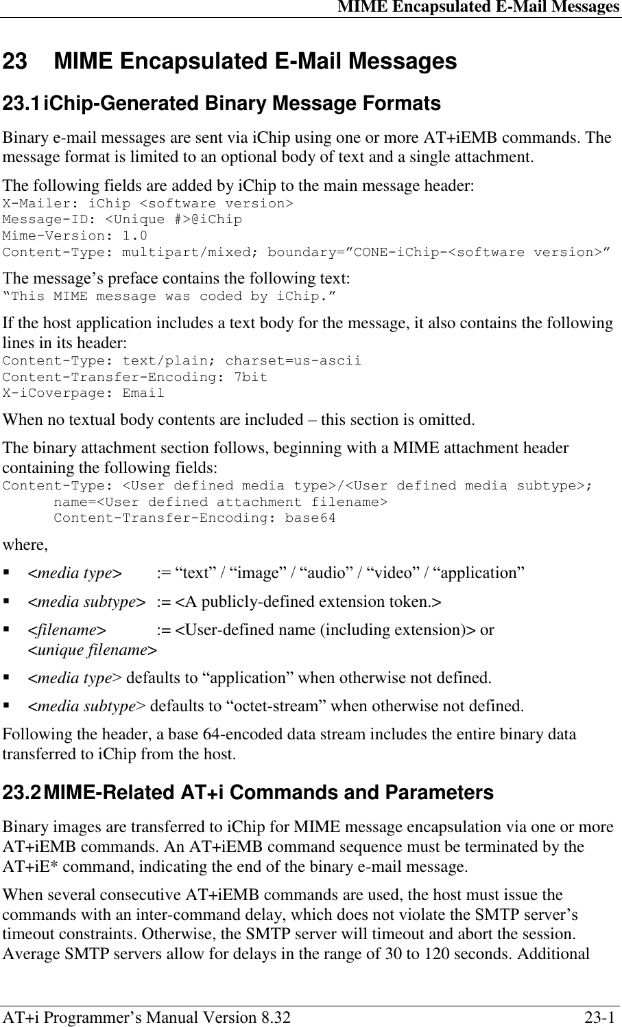 MIME Encapsulated E-Mail Messages AT+i Programmer‘s Manual Version 8.32  23-1 23  MIME Encapsulated E-Mail Messages   23.1 iChip-Generated Binary Message Formats  Binary e-mail messages are sent via iChip using one or more AT+iEMB commands. The message format is limited to an optional body of text and a single attachment. The following fields are added by iChip to the main message header: X-Mailer: iChip &lt;software version&gt; Message-ID: &lt;Unique #&gt;@iChip Mime-Version: 1.0 Content-Type: multipart/mixed; boundary=”CONE-iChip-&lt;software version&gt;” The message‘s preface contains the following text: “This MIME message was coded by iChip.” If the host application includes a text body for the message, it also contains the following lines in its header: Content-Type: text/plain; charset=us-ascii Content-Transfer-Encoding: 7bit X-iCoverpage: Email When no textual body contents are included – this section is omitted. The binary attachment section follows, beginning with a MIME attachment header containing the following fields: Content-Type: &lt;User defined media type&gt;/&lt;User defined media subtype&gt;; name=&lt;User defined attachment filename&gt; Content-Transfer-Encoding: base64 where,  &lt;media type&gt;  := ―text‖ / ―image‖ / ―audio‖ / ―video‖ / ―application‖  &lt;media subtype&gt;  := &lt;A publicly-defined extension token.&gt;  &lt;filename&gt;   := &lt;User-defined name (including extension)&gt; or &lt;unique filename&gt;  &lt;media type&gt; defaults to ―application‖ when otherwise not defined.  &lt;media subtype&gt; defaults to ―octet-stream‖ when otherwise not defined. Following the header, a base 64-encoded data stream includes the entire binary data transferred to iChip from the host. 23.2 MIME-Related AT+i Commands and Parameters  Binary images are transferred to iChip for MIME message encapsulation via one or more AT+iEMB commands. An AT+iEMB command sequence must be terminated by the AT+iE* command, indicating the end of the binary e-mail message. When several consecutive AT+iEMB commands are used, the host must issue the commands with an inter-command delay, which does not violate the SMTP server‘s timeout constraints. Otherwise, the SMTP server will timeout and abort the session. Average SMTP servers allow for delays in the range of 30 to 120 seconds. Additional 
