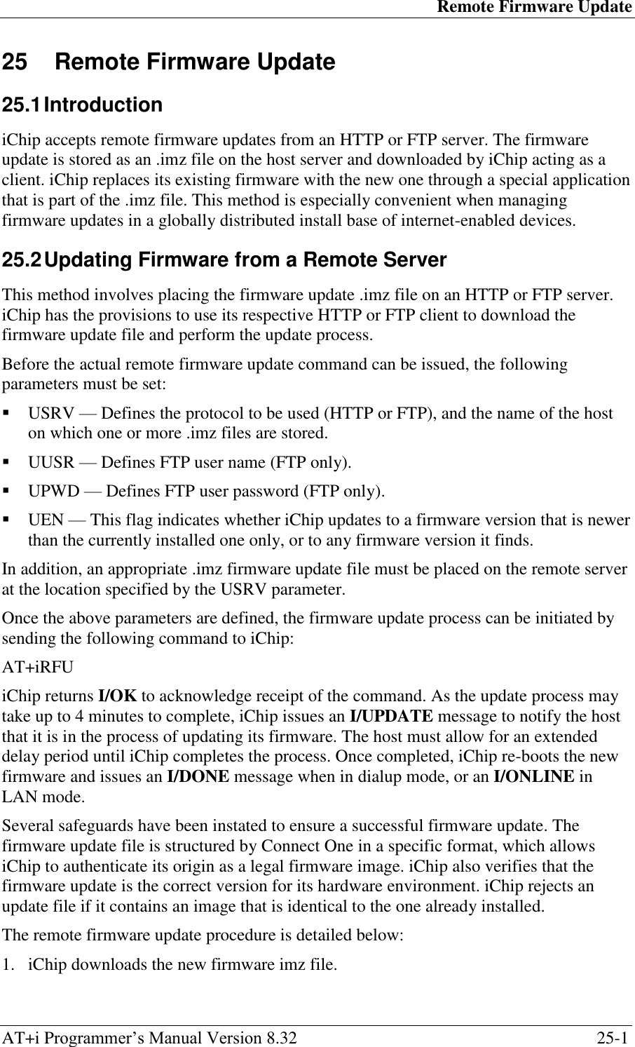 Remote Firmware Update AT+i Programmer‘s Manual Version 8.32  25-1 25  Remote Firmware Update  25.1 Introduction iChip accepts remote firmware updates from an HTTP or FTP server. The firmware update is stored as an .imz file on the host server and downloaded by iChip acting as a client. iChip replaces its existing firmware with the new one through a special application that is part of the .imz file. This method is especially convenient when managing firmware updates in a globally distributed install base of internet-enabled devices. 25.2 Updating Firmware from a Remote Server This method involves placing the firmware update .imz file on an HTTP or FTP server. iChip has the provisions to use its respective HTTP or FTP client to download the firmware update file and perform the update process. Before the actual remote firmware update command can be issued, the following parameters must be set:  USRV — Defines the protocol to be used (HTTP or FTP), and the name of the host on which one or more .imz files are stored.  UUSR — Defines FTP user name (FTP only).  UPWD — Defines FTP user password (FTP only).  UEN — This flag indicates whether iChip updates to a firmware version that is newer than the currently installed one only, or to any firmware version it finds. In addition, an appropriate .imz firmware update file must be placed on the remote server at the location specified by the USRV parameter. Once the above parameters are defined, the firmware update process can be initiated by sending the following command to iChip: AT+iRFU iChip returns I/OK to acknowledge receipt of the command. As the update process may take up to 4 minutes to complete, iChip issues an I/UPDATE message to notify the host that it is in the process of updating its firmware. The host must allow for an extended delay period until iChip completes the process. Once completed, iChip re-boots the new firmware and issues an I/DONE message when in dialup mode, or an I/ONLINE in LAN mode. Several safeguards have been instated to ensure a successful firmware update. The firmware update file is structured by Connect One in a specific format, which allows iChip to authenticate its origin as a legal firmware image. iChip also verifies that the firmware update is the correct version for its hardware environment. iChip rejects an update file if it contains an image that is identical to the one already installed. The remote firmware update procedure is detailed below: 1. iChip downloads the new firmware imz file. 