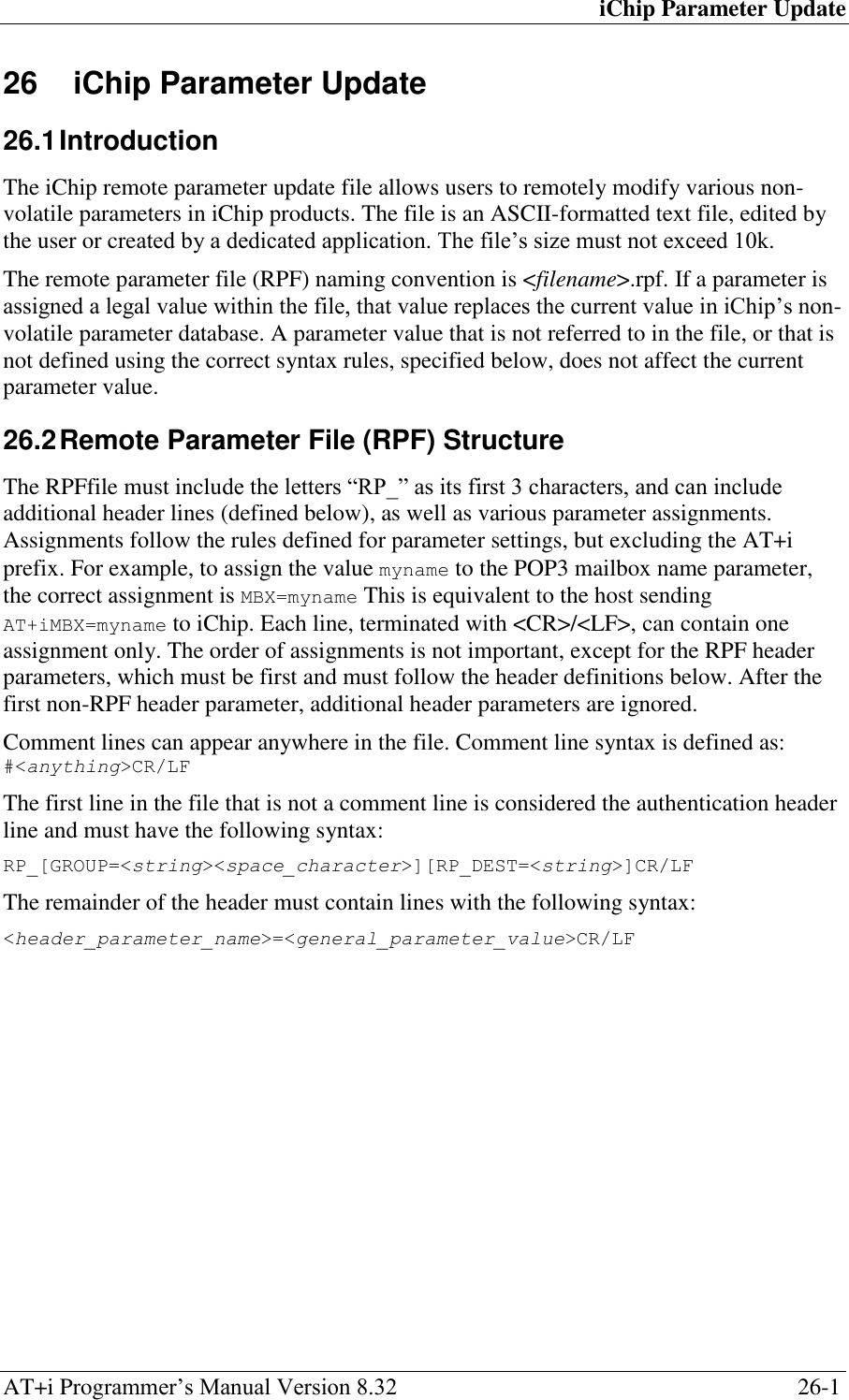iChip Parameter Update AT+i Programmer‘s Manual Version 8.32  26-1 26  iChip Parameter Update  26.1 Introduction The iChip remote parameter update file allows users to remotely modify various non-volatile parameters in iChip products. The file is an ASCII-formatted text file, edited by the user or created by a dedicated application. The file‘s size must not exceed 10k. The remote parameter file (RPF) naming convention is &lt;filename&gt;.rpf. If a parameter is assigned a legal value within the file, that value replaces the current value in iChip‘s non-volatile parameter database. A parameter value that is not referred to in the file, or that is not defined using the correct syntax rules, specified below, does not affect the current parameter value. 26.2 Remote Parameter File (RPF) Structure  The RPFfile must include the letters ―RP_‖ as its first 3 characters, and can include additional header lines (defined below), as well as various parameter assignments. Assignments follow the rules defined for parameter settings, but excluding the AT+i prefix. For example, to assign the value myname to the POP3 mailbox name parameter, the correct assignment is MBX=myname This is equivalent to the host sending AT+iMBX=myname to iChip. Each line, terminated with &lt;CR&gt;/&lt;LF&gt;, can contain one assignment only. The order of assignments is not important, except for the RPF header parameters, which must be first and must follow the header definitions below. After the first non-RPF header parameter, additional header parameters are ignored. Comment lines can appear anywhere in the file. Comment line syntax is defined as: #&lt;anything&gt;CR/LF The first line in the file that is not a comment line is considered the authentication header line and must have the following syntax: RP_[GROUP=&lt;string&gt;&lt;space_character&gt;][RP_DEST=&lt;string&gt;]CR/LF The remainder of the header must contain lines with the following syntax: &lt;header_parameter_name&gt;=&lt;general_parameter_value&gt;CR/LF 
