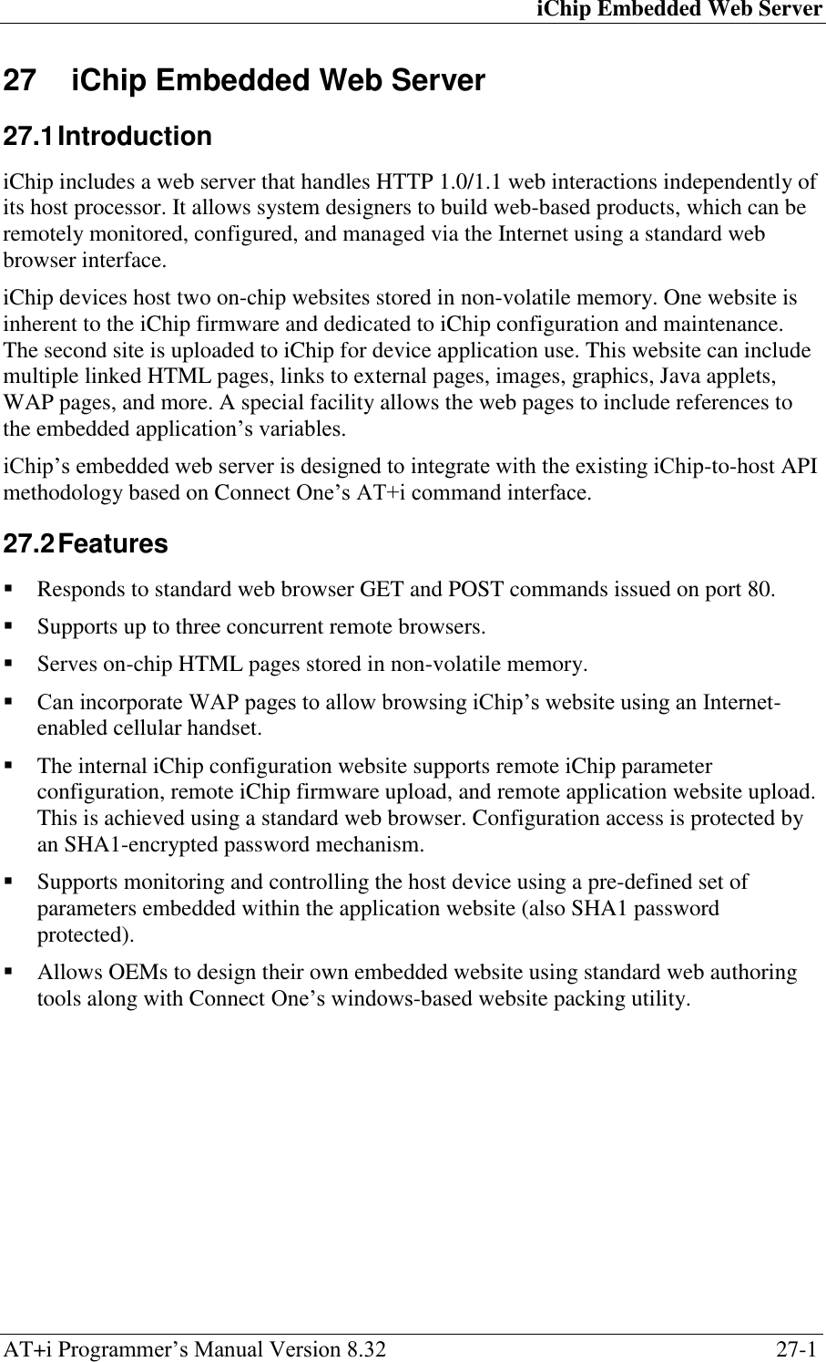 iChip Embedded Web Server AT+i Programmer‘s Manual Version 8.32  27-1 27  iChip Embedded Web Server 27.1 Introduction iChip includes a web server that handles HTTP 1.0/1.1 web interactions independently of its host processor. It allows system designers to build web-based products, which can be remotely monitored, configured, and managed via the Internet using a standard web browser interface. iChip devices host two on-chip websites stored in non-volatile memory. One website is inherent to the iChip firmware and dedicated to iChip configuration and maintenance. The second site is uploaded to iChip for device application use. This website can include multiple linked HTML pages, links to external pages, images, graphics, Java applets, WAP pages, and more. A special facility allows the web pages to include references to the embedded application‘s variables. iChip‘s embedded web server is designed to integrate with the existing iChip-to-host API methodology based on Connect One‘s AT+i command interface. 27.2 Features  Responds to standard web browser GET and POST commands issued on port 80.  Supports up to three concurrent remote browsers.  Serves on-chip HTML pages stored in non-volatile memory.  Can incorporate WAP pages to allow browsing iChip‘s website using an Internet-enabled cellular handset.  The internal iChip configuration website supports remote iChip parameter configuration, remote iChip firmware upload, and remote application website upload. This is achieved using a standard web browser. Configuration access is protected by an SHA1-encrypted password mechanism.  Supports monitoring and controlling the host device using a pre-defined set of parameters embedded within the application website (also SHA1 password protected).  Allows OEMs to design their own embedded website using standard web authoring tools along with Connect One‘s windows-based website packing utility.  