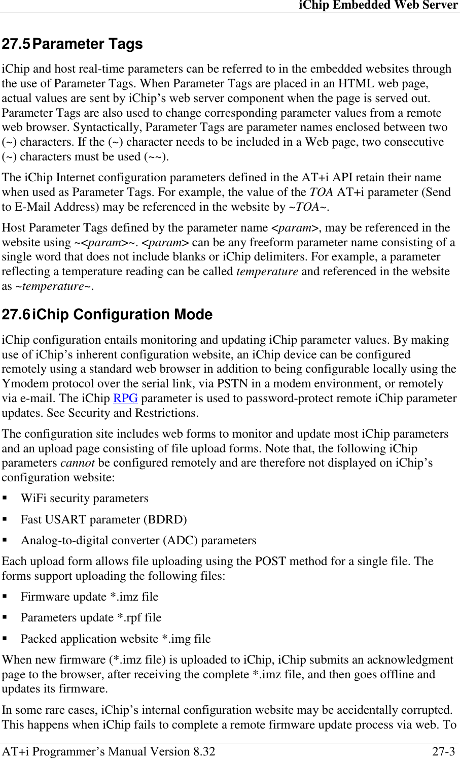 iChip Embedded Web Server AT+i Programmer‘s Manual Version 8.32  27-3 27.5 Parameter Tags iChip and host real-time parameters can be referred to in the embedded websites through the use of Parameter Tags. When Parameter Tags are placed in an HTML web page, actual values are sent by iChip‘s web server component when the page is served out. Parameter Tags are also used to change corresponding parameter values from a remote web browser. Syntactically, Parameter Tags are parameter names enclosed between two (~) characters. If the (~) character needs to be included in a Web page, two consecutive (~) characters must be used (~~). The iChip Internet configuration parameters defined in the AT+i API retain their name when used as Parameter Tags. For example, the value of the TOA AT+i parameter (Send to E-Mail Address) may be referenced in the website by ~TOA~. Host Parameter Tags defined by the parameter name &lt;param&gt;, may be referenced in the website using ~&lt;param&gt;~. &lt;param&gt; can be any freeform parameter name consisting of a single word that does not include blanks or iChip delimiters. For example, a parameter reflecting a temperature reading can be called temperature and referenced in the website as ~temperature~. 27.6 iChip Configuration Mode iChip configuration entails monitoring and updating iChip parameter values. By making use of iChip‘s inherent configuration website, an iChip device can be configured remotely using a standard web browser in addition to being configurable locally using the Ymodem protocol over the serial link, via PSTN in a modem environment, or remotely via e-mail. The iChip RPG parameter is used to password-protect remote iChip parameter updates. See Security and Restrictions. The configuration site includes web forms to monitor and update most iChip parameters and an upload page consisting of file upload forms. Note that, the following iChip parameters cannot be configured remotely and are therefore not displayed on iChip‘s configuration website:  WiFi security parameters  Fast USART parameter (BDRD)  Analog-to-digital converter (ADC) parameters Each upload form allows file uploading using the POST method for a single file. The forms support uploading the following files:  Firmware update *.imz file  Parameters update *.rpf file  Packed application website *.img file When new firmware (*.imz file) is uploaded to iChip, iChip submits an acknowledgment page to the browser, after receiving the complete *.imz file, and then goes offline and updates its firmware. In some rare cases, iChip‘s internal configuration website may be accidentally corrupted. This happens when iChip fails to complete a remote firmware update process via web. To 