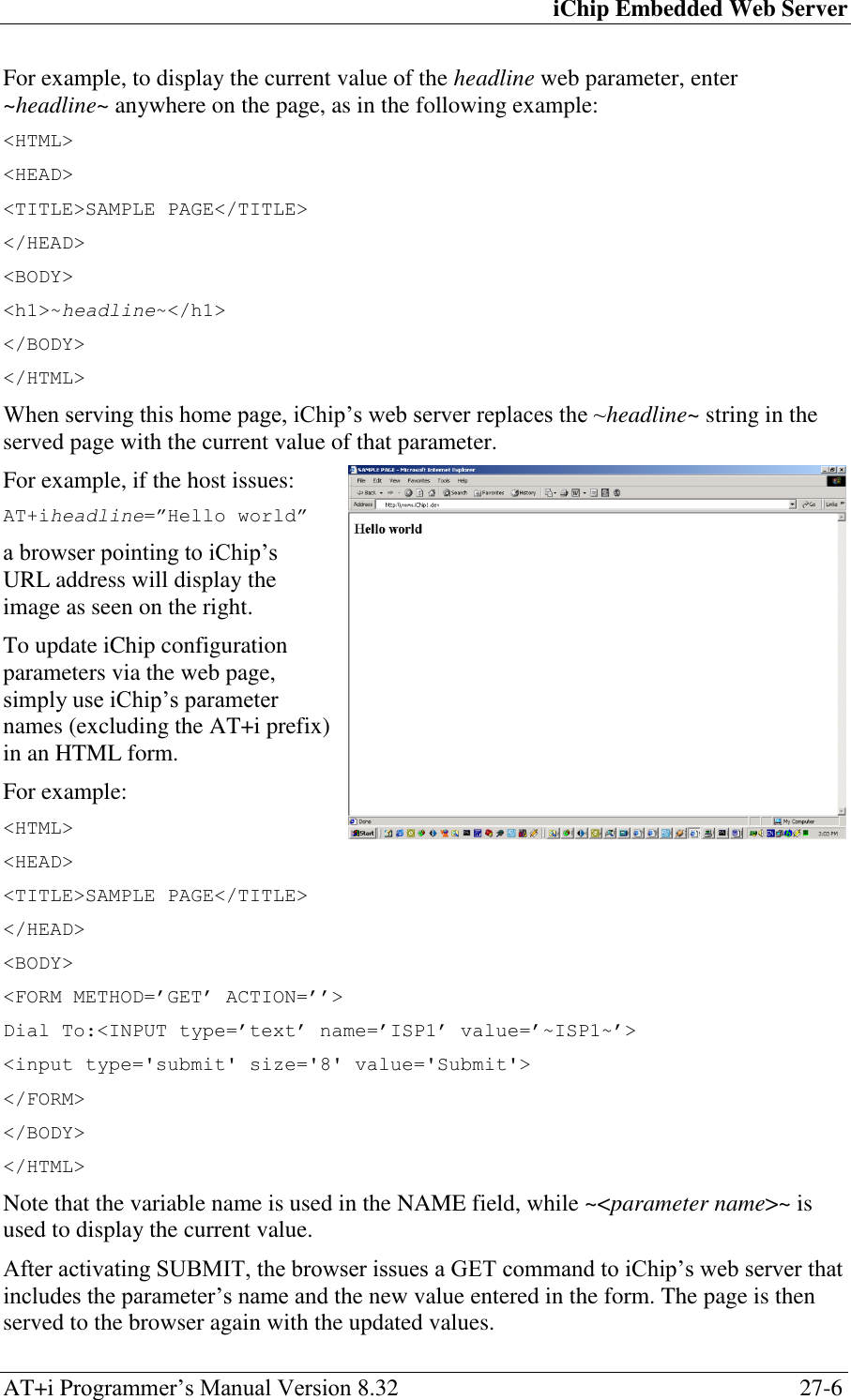 iChip Embedded Web Server AT+i Programmer‘s Manual Version 8.32  27-6 For example, to display the current value of the headline web parameter, enter ~headline~ anywhere on the page, as in the following example: &lt;HTML&gt; &lt;HEAD&gt; &lt;TITLE&gt;SAMPLE PAGE&lt;/TITLE&gt; &lt;/HEAD&gt; &lt;BODY&gt; &lt;h1&gt;~headline~&lt;/h1&gt; &lt;/BODY&gt; &lt;/HTML&gt; When serving this home page, iChip‘s web server replaces the ~headline~ string in the served page with the current value of that parameter. For example, if the host issues: AT+iheadline=”Hello world” a browser pointing to iChip‘s URL address will display the image as seen on the right. To update iChip configuration parameters via the web page, simply use iChip‘s parameter names (excluding the AT+i prefix) in an HTML form. For example: &lt;HTML&gt; &lt;HEAD&gt; &lt;TITLE&gt;SAMPLE PAGE&lt;/TITLE&gt; &lt;/HEAD&gt; &lt;BODY&gt; &lt;FORM METHOD=’GET’ ACTION=’’&gt; Dial To:&lt;INPUT type=’text’ name=’ISP1’ value=’~ISP1~’&gt; &lt;input type=&apos;submit&apos; size=&apos;8&apos; value=&apos;Submit&apos;&gt; &lt;/FORM&gt; &lt;/BODY&gt; &lt;/HTML&gt; Note that the variable name is used in the NAME field, while ~&lt;parameter name&gt;~ is used to display the current value. After activating SUBMIT, the browser issues a GET command to iChip‘s web server that includes the parameter‘s name and the new value entered in the form. The page is then served to the browser again with the updated values. 