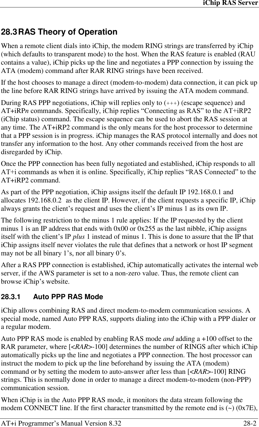 iChip RAS Server AT+i Programmer‘s Manual Version 8.32  28-2 28.3 RAS Theory of Operation When a remote client dials into iChip, the modem RING strings are transferred by iChip (which defaults to transparent mode) to the host. When the RAS feature is enabled (RAU contains a value), iChip picks up the line and negotiates a PPP connection by issuing the ATA (modem) command after RAR RING strings have been received. If the host chooses to manage a direct (modem-to-modem) data connection, it can pick up the line before RAR RING strings have arrived by issuing the ATA modem command. During RAS PPP negotiations, iChip will replies only to (+++) (escape sequence) and AT+iRPn commands. Specifically, iChip replies ―Connecting as RAS‖ to the AT+iRP2 (iChip status) command. The escape sequence can be used to abort the RAS session at any time. The AT+iRP2 command is the only means for the host processor to determine that a PPP session is in progress. iChip manages the RAS protocol internally and does not transfer any information to the host. Any other commands received from the host are disregarded by iChip. Once the PPP connection has been fully negotiated and established, iChip responds to all AT+i commands as when it is online. Specifically, iChip replies ―RAS Connected‖ to the AT+iRP2 command. As part of the PPP negotiation, iChip assigns itself the default IP 192.168.0.1 and allocates 192.168.0.2 as the client IP. However, if the client requests a specific IP, iChip always grants the client‘s request and uses the client‘s IP minus 1 as its own IP. The following restriction to the minus 1 rule applies: If the IP requested by the client minus 1 is an IP address that ends with 0x00 or 0x255 as the last nibble, iChip assigns itself with the client‘s IP plus 1 instead of minus 1. This is done to assure that the IP that iChip assigns itself never violates the rule that defines that a network or host IP segment may not be all binary 1‘s, nor all binary 0‘s. After a RAS PPP connection is established, iChip automatically activates the internal web server, if the AWS parameter is set to a non-zero value. Thus, the remote client can browse iChip‘s website. 28.3.1  Auto PPP RAS Mode iChip allows combining RAS and direct modem-to-modem communication sessions. A special mode, named Auto PPP RAS, supports dialing into the iChip with a PPP dialer or a regular modem. Auto PPP RAS mode is enabled by enabling RAS mode and adding a +100 offset to the RAR parameter, where [&lt;RAR&gt;-100] determines the number of RINGS after which iChip automatically picks up the line and negotiates a PPP connection. The host processor can instruct the modem to pick up the line beforehand by issuing the ATA (modem) command or by setting the modem to auto-answer after less than [&lt;RAR&gt;-100] RING strings. This is normally done in order to manage a direct modem-to-modem (non-PPP) communication session. When iChip is in the Auto PPP RAS mode, it monitors the data stream following the modem CONNECT line. If the first character transmitted by the remote end is (~) (0x7E), 