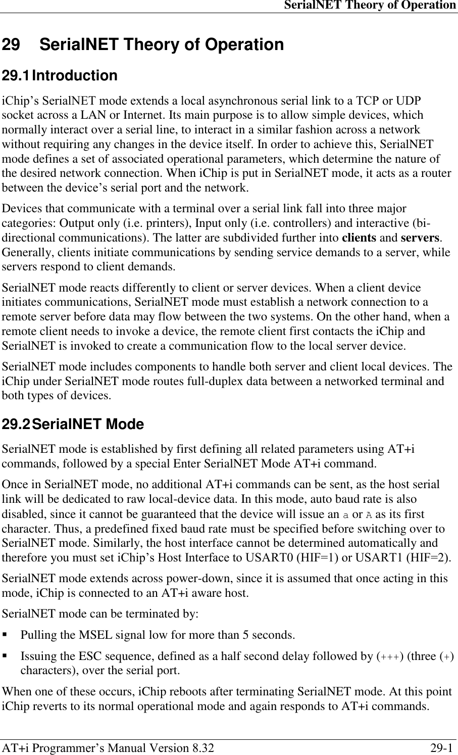 SerialNET Theory of Operation AT+i Programmer‘s Manual Version 8.32  29-1 29  SerialNET Theory of Operation 29.1 Introduction iChip‘s SerialNET mode extends a local asynchronous serial link to a TCP or UDP socket across a LAN or Internet. Its main purpose is to allow simple devices, which normally interact over a serial line, to interact in a similar fashion across a network without requiring any changes in the device itself. In order to achieve this, SerialNET mode defines a set of associated operational parameters, which determine the nature of the desired network connection. When iChip is put in SerialNET mode, it acts as a router between the device‘s serial port and the network. Devices that communicate with a terminal over a serial link fall into three major categories: Output only (i.e. printers), Input only (i.e. controllers) and interactive (bi-directional communications). The latter are subdivided further into clients and servers. Generally, clients initiate communications by sending service demands to a server, while servers respond to client demands. SerialNET mode reacts differently to client or server devices. When a client device initiates communications, SerialNET mode must establish a network connection to a remote server before data may flow between the two systems. On the other hand, when a remote client needs to invoke a device, the remote client first contacts the iChip and SerialNET is invoked to create a communication flow to the local server device. SerialNET mode includes components to handle both server and client local devices. The iChip under SerialNET mode routes full-duplex data between a networked terminal and both types of devices. 29.2 SerialNET Mode SerialNET mode is established by first defining all related parameters using AT+i commands, followed by a special Enter SerialNET Mode AT+i command. Once in SerialNET mode, no additional AT+i commands can be sent, as the host serial link will be dedicated to raw local-device data. In this mode, auto baud rate is also disabled, since it cannot be guaranteed that the device will issue an a or A as its first character. Thus, a predefined fixed baud rate must be specified before switching over to SerialNET mode. Similarly, the host interface cannot be determined automatically and therefore you must set iChip‘s Host Interface to USART0 (HIF=1) or USART1 (HIF=2). SerialNET mode extends across power-down, since it is assumed that once acting in this mode, iChip is connected to an AT+i aware host. SerialNET mode can be terminated by:  Pulling the MSEL signal low for more than 5 seconds.  Issuing the ESC sequence, defined as a half second delay followed by (+++) (three (+) characters), over the serial port. When one of these occurs, iChip reboots after terminating SerialNET mode. At this point iChip reverts to its normal operational mode and again responds to AT+i commands. 