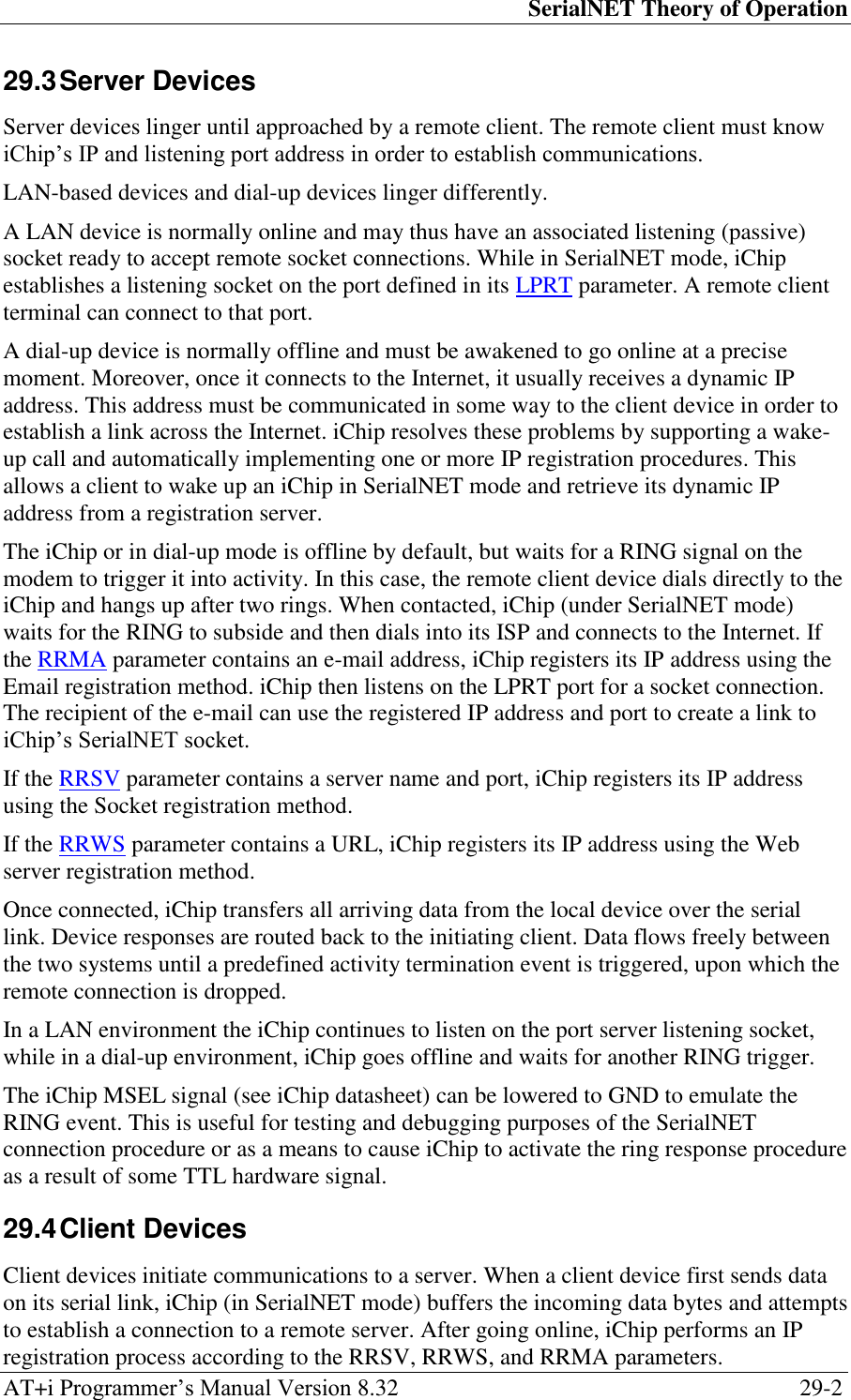 SerialNET Theory of Operation AT+i Programmer‘s Manual Version 8.32  29-2 29.3 Server Devices Server devices linger until approached by a remote client. The remote client must know iChip‘s IP and listening port address in order to establish communications. LAN-based devices and dial-up devices linger differently. A LAN device is normally online and may thus have an associated listening (passive) socket ready to accept remote socket connections. While in SerialNET mode, iChip establishes a listening socket on the port defined in its LPRT parameter. A remote client terminal can connect to that port. A dial-up device is normally offline and must be awakened to go online at a precise moment. Moreover, once it connects to the Internet, it usually receives a dynamic IP address. This address must be communicated in some way to the client device in order to establish a link across the Internet. iChip resolves these problems by supporting a wake-up call and automatically implementing one or more IP registration procedures. This allows a client to wake up an iChip in SerialNET mode and retrieve its dynamic IP address from a registration server. The iChip or in dial-up mode is offline by default, but waits for a RING signal on the modem to trigger it into activity. In this case, the remote client device dials directly to the iChip and hangs up after two rings. When contacted, iChip (under SerialNET mode) waits for the RING to subside and then dials into its ISP and connects to the Internet. If the RRMA parameter contains an e-mail address, iChip registers its IP address using the Email registration method. iChip then listens on the LPRT port for a socket connection. The recipient of the e-mail can use the registered IP address and port to create a link to iChip‘s SerialNET socket. If the RRSV parameter contains a server name and port, iChip registers its IP address using the Socket registration method. If the RRWS parameter contains a URL, iChip registers its IP address using the Web server registration method. Once connected, iChip transfers all arriving data from the local device over the serial link. Device responses are routed back to the initiating client. Data flows freely between the two systems until a predefined activity termination event is triggered, upon which the remote connection is dropped. In a LAN environment the iChip continues to listen on the port server listening socket, while in a dial-up environment, iChip goes offline and waits for another RING trigger. The iChip MSEL signal (see iChip datasheet) can be lowered to GND to emulate the RING event. This is useful for testing and debugging purposes of the SerialNET connection procedure or as a means to cause iChip to activate the ring response procedure as a result of some TTL hardware signal. 29.4 Client Devices Client devices initiate communications to a server. When a client device first sends data on its serial link, iChip (in SerialNET mode) buffers the incoming data bytes and attempts to establish a connection to a remote server. After going online, iChip performs an IP registration process according to the RRSV, RRWS, and RRMA parameters. 