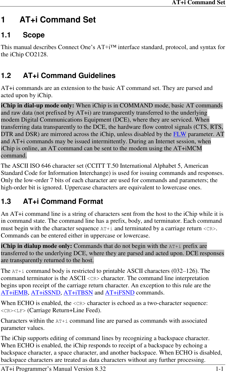 AT+i Command Set AT+i Programmer‘s Manual Version 8.32  1-1 1  AT+i Command Set 1.1  Scope This manual describes Connect One‘s AT+i™ interface standard, protocol, and syntax for the iChip CO2128.  1.2  AT+i Command Guidelines AT+i commands are an extension to the basic AT command set. They are parsed and acted upon by iChip. iChip in dial-up mode only: When iChip is in COMMAND mode, basic AT commands and raw data (not prefixed by AT+i) are transparently transferred to the underlying modem Digital Communications Equipment (DCE), where they are serviced. When transferring data transparently to the DCE, the hardware flow control signals (CTS, RTS, DTR and DSR) are mirrored across the iChip, unless disabled by the FLW parameter. AT and AT+i commands may be issued intermittently. During an Internet session, when iChip is online, an AT command can be sent to the modem using the AT+iMCM command. The ASCII ISO 646 character set (CCITT T.50 International Alphabet 5, American Standard Code for Information Interchange) is used for issuing commands and responses. Only the low-order 7 bits of each character are used for commands and parameters; the high-order bit is ignored. Uppercase characters are equivalent to lowercase ones. 1.3  AT+i Command Format An AT+i command line is a string of characters sent from the host to the iChip while it is in command state. The command line has a prefix, body, and terminator. Each command must begin with the character sequence AT+i and terminated by a carriage return &lt;CR&gt;. Commands can be entered either in uppercase or lowercase. iChip in dialup mode only: Commands that do not begin with the AT+i prefix are transferred to the underlying DCE, where they are parsed and acted upon. DCE responses are transparently returned to the host. The AT+i command body is restricted to printable ASCII characters (032–126). The command terminator is the ASCII &lt;CR&gt; character. The command line interpretation begins upon receipt of the carriage return character. An exception to this rule are the AT+iEMB, AT+iSSND, AT+iTBSN and AT+iFSND commands. When ECHO is enabled, the &lt;CR&gt; character is echoed as a two-character sequence: &lt;CR&gt;&lt;LF&gt; (Carriage Return+Line Feed). Characters within the AT+i command line are parsed as commands with associated parameter values. The iChip supports editing of command lines by recognizing a backspace character. When ECHO is enabled, the iChip responds to receipt of a backspace by echoing a backspace character, a space character, and another backspace. When ECHO is disabled, backspace characters are treated as data characters without any further processing. 