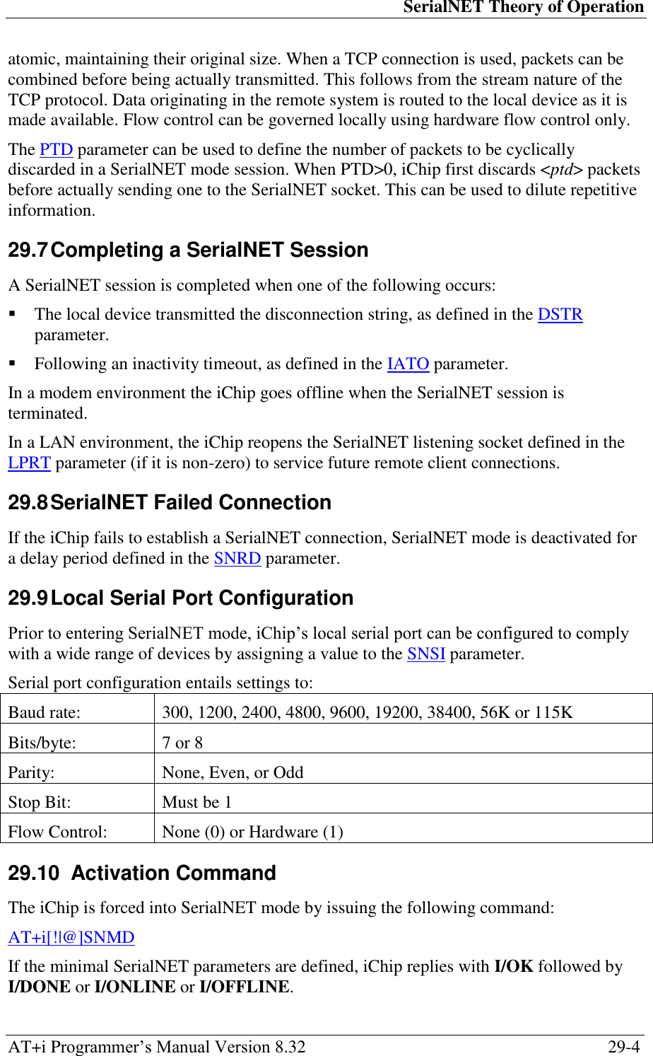 SerialNET Theory of Operation AT+i Programmer‘s Manual Version 8.32  29-4 atomic, maintaining their original size. When a TCP connection is used, packets can be combined before being actually transmitted. This follows from the stream nature of the TCP protocol. Data originating in the remote system is routed to the local device as it is made available. Flow control can be governed locally using hardware flow control only. The PTD parameter can be used to define the number of packets to be cyclically discarded in a SerialNET mode session. When PTD&gt;0, iChip first discards &lt;ptd&gt; packets before actually sending one to the SerialNET socket. This can be used to dilute repetitive information. 29.7 Completing a SerialNET Session A SerialNET session is completed when one of the following occurs:  The local device transmitted the disconnection string, as defined in the DSTR parameter.  Following an inactivity timeout, as defined in the IATO parameter. In a modem environment the iChip goes offline when the SerialNET session is terminated. In a LAN environment, the iChip reopens the SerialNET listening socket defined in the LPRT parameter (if it is non-zero) to service future remote client connections. 29.8 SerialNET Failed Connection If the iChip fails to establish a SerialNET connection, SerialNET mode is deactivated for a delay period defined in the SNRD parameter. 29.9 Local Serial Port Configuration Prior to entering SerialNET mode, iChip‘s local serial port can be configured to comply with a wide range of devices by assigning a value to the SNSI parameter. Serial port configuration entails settings to: Baud rate: 300, 1200, 2400, 4800, 9600, 19200, 38400, 56K or 115K Bits/byte: 7 or 8 Parity: None, Even, or Odd Stop Bit: Must be 1 Flow Control: None (0) or Hardware (1) 29.10  Activation Command The iChip is forced into SerialNET mode by issuing the following command: AT+i[!|@]SNMD If the minimal SerialNET parameters are defined, iChip replies with I/OK followed by I/DONE or I/ONLINE or I/OFFLINE. 