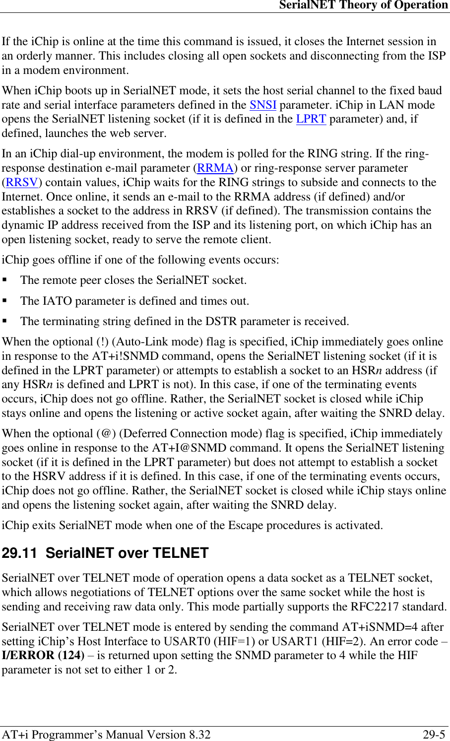 SerialNET Theory of Operation AT+i Programmer‘s Manual Version 8.32  29-5 If the iChip is online at the time this command is issued, it closes the Internet session in an orderly manner. This includes closing all open sockets and disconnecting from the ISP in a modem environment. When iChip boots up in SerialNET mode, it sets the host serial channel to the fixed baud rate and serial interface parameters defined in the SNSI parameter. iChip in LAN mode opens the SerialNET listening socket (if it is defined in the LPRT parameter) and, if defined, launches the web server. In an iChip dial-up environment, the modem is polled for the RING string. If the ring-response destination e-mail parameter (RRMA) or ring-response server parameter (RRSV) contain values, iChip waits for the RING strings to subside and connects to the Internet. Once online, it sends an e-mail to the RRMA address (if defined) and/or establishes a socket to the address in RRSV (if defined). The transmission contains the dynamic IP address received from the ISP and its listening port, on which iChip has an open listening socket, ready to serve the remote client. iChip goes offline if one of the following events occurs:  The remote peer closes the SerialNET socket.  The IATO parameter is defined and times out.  The terminating string defined in the DSTR parameter is received. When the optional (!) (Auto-Link mode) flag is specified, iChip immediately goes online in response to the AT+i!SNMD command, opens the SerialNET listening socket (if it is defined in the LPRT parameter) or attempts to establish a socket to an HSRn address (if any HSRn is defined and LPRT is not). In this case, if one of the terminating events occurs, iChip does not go offline. Rather, the SerialNET socket is closed while iChip stays online and opens the listening or active socket again, after waiting the SNRD delay. When the optional (@) (Deferred Connection mode) flag is specified, iChip immediately goes online in response to the AT+I@SNMD command. It opens the SerialNET listening socket (if it is defined in the LPRT parameter) but does not attempt to establish a socket to the HSRV address if it is defined. In this case, if one of the terminating events occurs, iChip does not go offline. Rather, the SerialNET socket is closed while iChip stays online and opens the listening socket again, after waiting the SNRD delay. iChip exits SerialNET mode when one of the Escape procedures is activated. 29.11  SerialNET over TELNET SerialNET over TELNET mode of operation opens a data socket as a TELNET socket, which allows negotiations of TELNET options over the same socket while the host is sending and receiving raw data only. This mode partially supports the RFC2217 standard. SerialNET over TELNET mode is entered by sending the command AT+iSNMD=4 after setting iChip‘s Host Interface to USART0 (HIF=1) or USART1 (HIF=2). An error code – I/ERROR (124) – is returned upon setting the SNMD parameter to 4 while the HIF parameter is not set to either 1 or 2. 