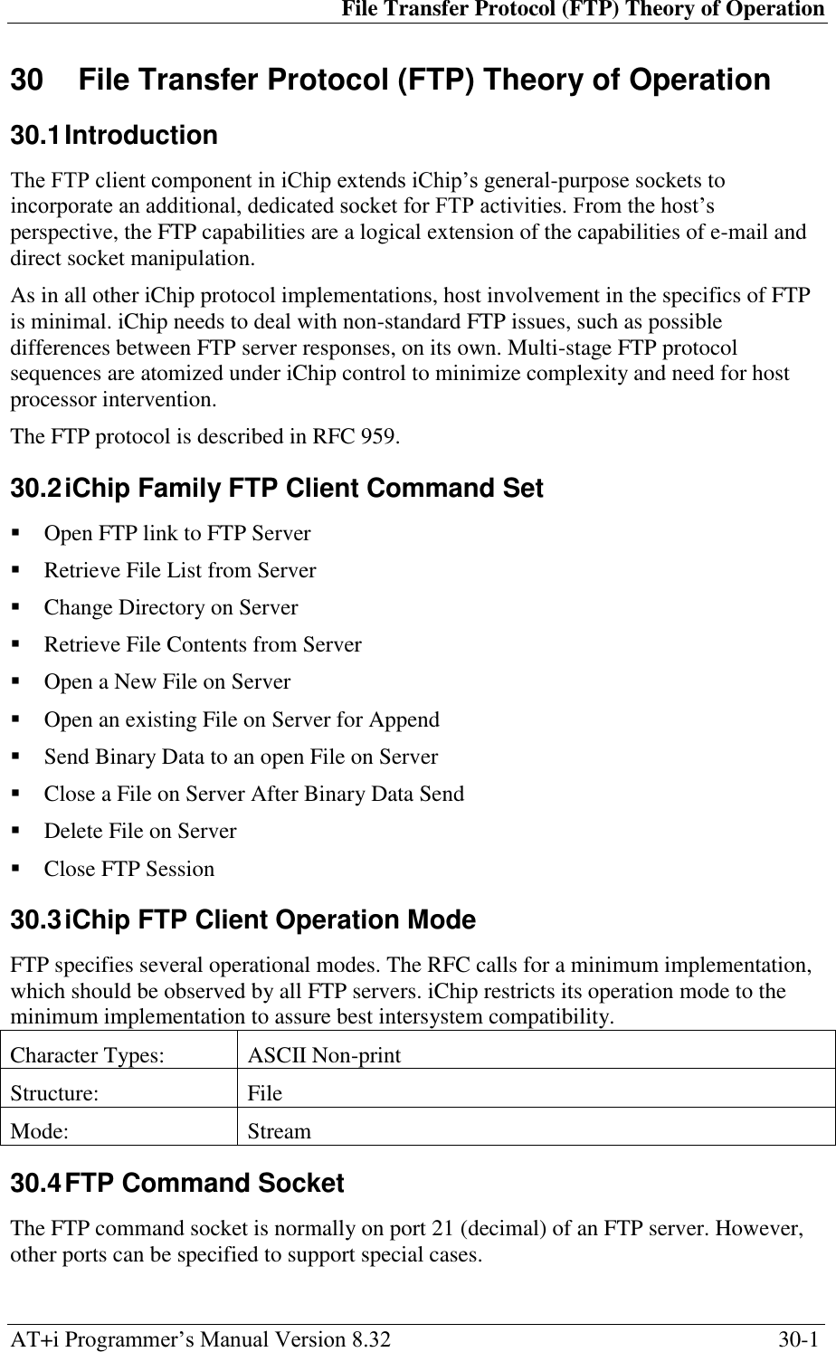 File Transfer Protocol (FTP) Theory of Operation AT+i Programmer‘s Manual Version 8.32  30-1 30  File Transfer Protocol (FTP) Theory of Operation 30.1 Introduction The FTP client component in iChip extends iChip‘s general-purpose sockets to incorporate an additional, dedicated socket for FTP activities. From the host‘s perspective, the FTP capabilities are a logical extension of the capabilities of e-mail and direct socket manipulation. As in all other iChip protocol implementations, host involvement in the specifics of FTP is minimal. iChip needs to deal with non-standard FTP issues, such as possible differences between FTP server responses, on its own. Multi-stage FTP protocol sequences are atomized under iChip control to minimize complexity and need for host processor intervention. The FTP protocol is described in RFC 959. 30.2 iChip Family FTP Client Command Set  Open FTP link to FTP Server  Retrieve File List from Server  Change Directory on Server  Retrieve File Contents from Server  Open a New File on Server  Open an existing File on Server for Append  Send Binary Data to an open File on Server  Close a File on Server After Binary Data Send  Delete File on Server  Close FTP Session 30.3 iChip FTP Client Operation Mode FTP specifies several operational modes. The RFC calls for a minimum implementation, which should be observed by all FTP servers. iChip restricts its operation mode to the minimum implementation to assure best intersystem compatibility. Character Types: ASCII Non-print Structure: File Mode: Stream 30.4 FTP Command Socket The FTP command socket is normally on port 21 (decimal) of an FTP server. However, other ports can be specified to support special cases. 