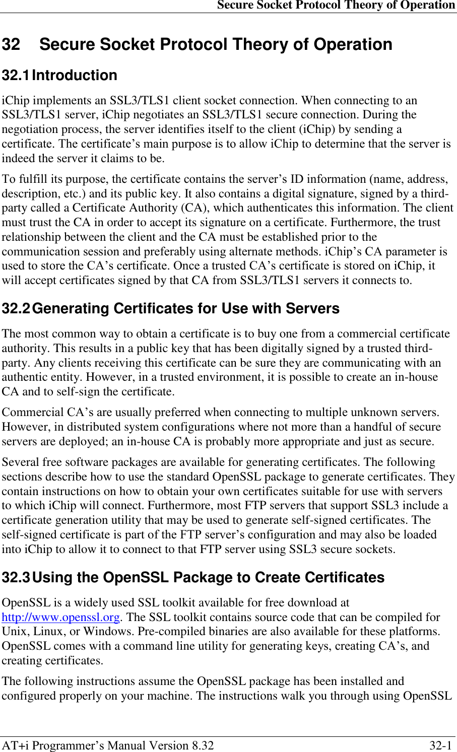 Secure Socket Protocol Theory of Operation AT+i Programmer‘s Manual Version 8.32  32-1 32  Secure Socket Protocol Theory of Operation 32.1 Introduction iChip implements an SSL3/TLS1 client socket connection. When connecting to an SSL3/TLS1 server, iChip negotiates an SSL3/TLS1 secure connection. During the negotiation process, the server identifies itself to the client (iChip) by sending a certificate. The certificate‘s main purpose is to allow iChip to determine that the server is indeed the server it claims to be. To fulfill its purpose, the certificate contains the server‘s ID information (name, address, description, etc.) and its public key. It also contains a digital signature, signed by a third-party called a Certificate Authority (CA), which authenticates this information. The client must trust the CA in order to accept its signature on a certificate. Furthermore, the trust relationship between the client and the CA must be established prior to the communication session and preferably using alternate methods. iChip‘s CA parameter is used to store the CA‘s certificate. Once a trusted CA‘s certificate is stored on iChip, it will accept certificates signed by that CA from SSL3/TLS1 servers it connects to. 32.2 Generating Certificates for Use with Servers The most common way to obtain a certificate is to buy one from a commercial certificate authority. This results in a public key that has been digitally signed by a trusted third-party. Any clients receiving this certificate can be sure they are communicating with an authentic entity. However, in a trusted environment, it is possible to create an in-house CA and to self-sign the certificate. Commercial CA‘s are usually preferred when connecting to multiple unknown servers. However, in distributed system configurations where not more than a handful of secure servers are deployed; an in-house CA is probably more appropriate and just as secure. Several free software packages are available for generating certificates. The following sections describe how to use the standard OpenSSL package to generate certificates. They contain instructions on how to obtain your own certificates suitable for use with servers to which iChip will connect. Furthermore, most FTP servers that support SSL3 include a certificate generation utility that may be used to generate self-signed certificates. The self-signed certificate is part of the FTP server‘s configuration and may also be loaded into iChip to allow it to connect to that FTP server using SSL3 secure sockets. 32.3 Using the OpenSSL Package to Create Certificates OpenSSL is a widely used SSL toolkit available for free download at http://www.openssl.org. The SSL toolkit contains source code that can be compiled for Unix, Linux, or Windows. Pre-compiled binaries are also available for these platforms. OpenSSL comes with a command line utility for generating keys, creating CA‘s, and creating certificates. The following instructions assume the OpenSSL package has been installed and configured properly on your machine. The instructions walk you through using OpenSSL 
