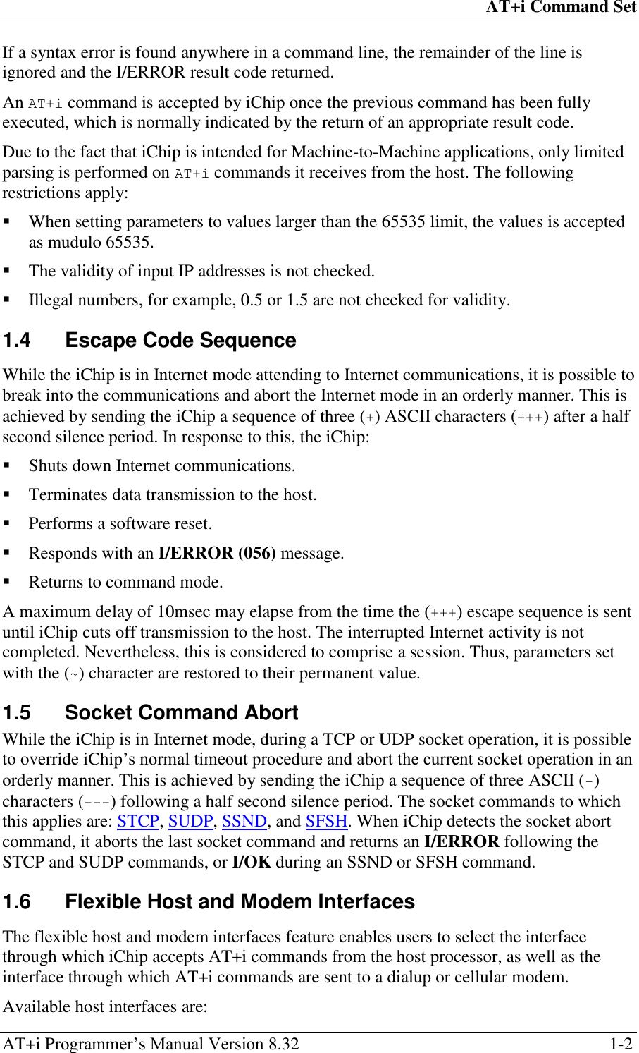 AT+i Command Set AT+i Programmer‘s Manual Version 8.32  1-2 If a syntax error is found anywhere in a command line, the remainder of the line is ignored and the I/ERROR result code returned. An AT+i command is accepted by iChip once the previous command has been fully executed, which is normally indicated by the return of an appropriate result code. Due to the fact that iChip is intended for Machine-to-Machine applications, only limited parsing is performed on AT+i commands it receives from the host. The following restrictions apply:  When setting parameters to values larger than the 65535 limit, the values is accepted as mudulo 65535.  The validity of input IP addresses is not checked.  Illegal numbers, for example, 0.5 or 1.5 are not checked for validity. 1.4  Escape Code Sequence While the iChip is in Internet mode attending to Internet communications, it is possible to break into the communications and abort the Internet mode in an orderly manner. This is achieved by sending the iChip a sequence of three (+) ASCII characters (+++) after a half second silence period. In response to this, the iChip:  Shuts down Internet communications.  Terminates data transmission to the host.  Performs a software reset.  Responds with an I/ERROR (056) message.  Returns to command mode. A maximum delay of 10msec may elapse from the time the (+++) escape sequence is sent until iChip cuts off transmission to the host. The interrupted Internet activity is not completed. Nevertheless, this is considered to comprise a session. Thus, parameters set with the (~) character are restored to their permanent value. 1.5  Socket Command Abort While the iChip is in Internet mode, during a TCP or UDP socket operation, it is possible to override iChip‘s normal timeout procedure and abort the current socket operation in an orderly manner. This is achieved by sending the iChip a sequence of three ASCII (-) characters (---) following a half second silence period. The socket commands to which this applies are: STCP, SUDP, SSND, and SFSH. When iChip detects the socket abort command, it aborts the last socket command and returns an I/ERROR following the STCP and SUDP commands, or I/OK during an SSND or SFSH command. 1.6  Flexible Host and Modem Interfaces The flexible host and modem interfaces feature enables users to select the interface through which iChip accepts AT+i commands from the host processor, as well as the interface through which AT+i commands are sent to a dialup or cellular modem. Available host interfaces are: 