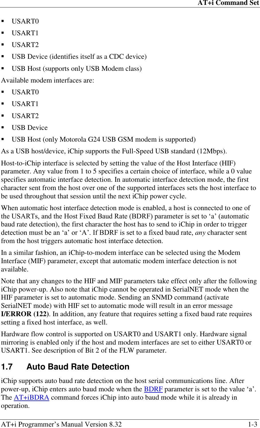 AT+i Command Set AT+i Programmer‘s Manual Version 8.32  1-3  USART0  USART1  USART2  USB Device (identifies itself as a CDC device)  USB Host (supports only USB Modem class) Available modem interfaces are:  USART0  USART1  USART2  USB Device  USB Host (only Motorola G24 USB GSM modem is supported) As a USB host/device, iChip supports the Full-Speed USB standard (12Mbps). Host-to-iChip interface is selected by setting the value of the Host Interface (HIF) parameter. Any value from 1 to 5 specifies a certain choice of interface, while a 0 value specifies automatic interface detection. In automatic interface detection mode, the first character sent from the host over one of the supported interfaces sets the host interface to be used throughout that session until the next iChip power cycle. When automatic host interface detection mode is enabled, a host is connected to one of the USARTs, and the Host Fixed Baud Rate (BDRF) parameter is set to ‗a‘ (automatic baud rate detection), the first character the host has to send to iChip in order to trigger detection must be an ‗a‘ or ‗A‘. If BDRF is set to a fixed baud rate, any character sent from the host triggers automatic host interface detection. In a similar fashion, an iChip-to-modem interface can be selected using the Modem Interface (MIF) parameter, except that automatic modem interface detection is not available. Note that any changes to the HIF and MIF parameters take effect only after the following iChip power-up. Also note that iChip cannot be operated in SerialNET mode when the HIF parameter is set to automatic mode. Sending an SNMD command (activate SerialNET mode) with HIF set to automatic mode will result in an error message I/ERROR (122). In addition, any feature that requires setting a fixed baud rate requires setting a fixed host interface, as well. Hardware flow control is supported on USART0 and USART1 only. Hardware signal mirroring is enabled only if the host and modem interfaces are set to either USART0 or USART1. See description of Bit 2 of the FLW parameter. 1.7  Auto Baud Rate Detection iChip supports auto baud rate detection on the host serial communications line. After power-up, iChip enters auto baud mode when the BDRF parameter is set to the value ‗a‘. The AT+iBDRA command forces iChip into auto baud mode while it is already in operation. 