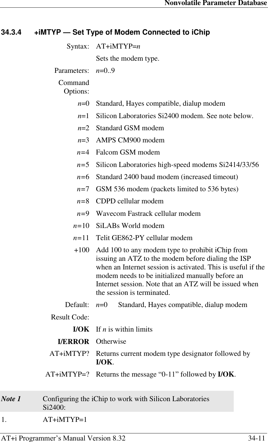 Nonvolatile Parameter Database AT+i Programmer‘s Manual Version 8.32  34-11 34.3.4  +iMTYP — Set Type of Modem Connected to iChip  Syntax: AT+iMTYP=n  Sets the modem type. Parameters: n=0..9 Command Options:  n=0 Standard, Hayes compatible, dialup modem n=1 Silicon Laboratories Si2400 modem. See note below. n=2 Standard GSM modem n=3 AMPS CM900 modem n=4 Falcom GSM modem n=5 Silicon Laboratories high-speed modems Si2414/33/56 n=6 Standard 2400 baud modem (increased timeout) n=7 GSM 536 modem (packets limited to 536 bytes) n=8 CDPD cellular modem n=9 Wavecom Fastrack cellular modem n=10 SiLABs World modem n=11 Telit GE862-PY cellular modem +100 Add 100 to any modem type to prohibit iChip from issuing an ATZ to the modem before dialing the ISP when an Internet session is activated. This is useful if the modem needs to be initialized manually before an Internet session. Note that an ATZ will be issued when the session is terminated. Default: n=0  Standard, Hayes compatible, dialup modem Result Code:  I/OK If n is within limits I/ERROR Otherwise AT+iMTYP? Returns current modem type designator followed by I/OK. AT+iMTYP=? Returns the message ―0-11‖ followed by I/OK.   Note 1 Configuring the iChip to work with Silicon Laboratories Si2400: 1. AT+iMTYP=1 