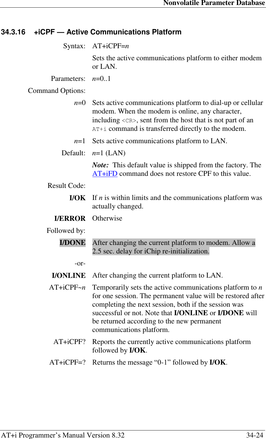 Nonvolatile Parameter Database AT+i Programmer‘s Manual Version 8.32  34-24 34.3.16  +iCPF — Active Communications Platform  Syntax: AT+iCPF=n  Sets the active communications platform to either modem or LAN. Parameters: n=0..1 Command Options:  n=0 Sets active communications platform to dial-up or cellular modem. When the modem is online, any character, including &lt;CR&gt;, sent from the host that is not part of an AT+i command is transferred directly to the modem. n=1 Sets active communications platform to LAN. Default: n=1 (LAN) Note:  This default value is shipped from the factory. The AT+iFD command does not restore CPF to this value. Result Code:  I/OK If n is within limits and the communications platform was actually changed. I/ERROR Otherwise Followed by:  I/DONE After changing the current platform to modem. Allow a 2.5 sec. delay for iChip re-initialization. -or-  I/ONLINE After changing the current platform to LAN. AT+iCPF~n Temporarily sets the active communications platform to n for one session. The permanent value will be restored after completing the next session, both if the session was successful or not. Note that I/ONLINE or I/DONE will be returned according to the new permanent communications platform. AT+iCPF? Reports the currently active communications platform followed by I/OK. AT+iCPF=? Returns the message ―0-1‖ followed by I/OK.   