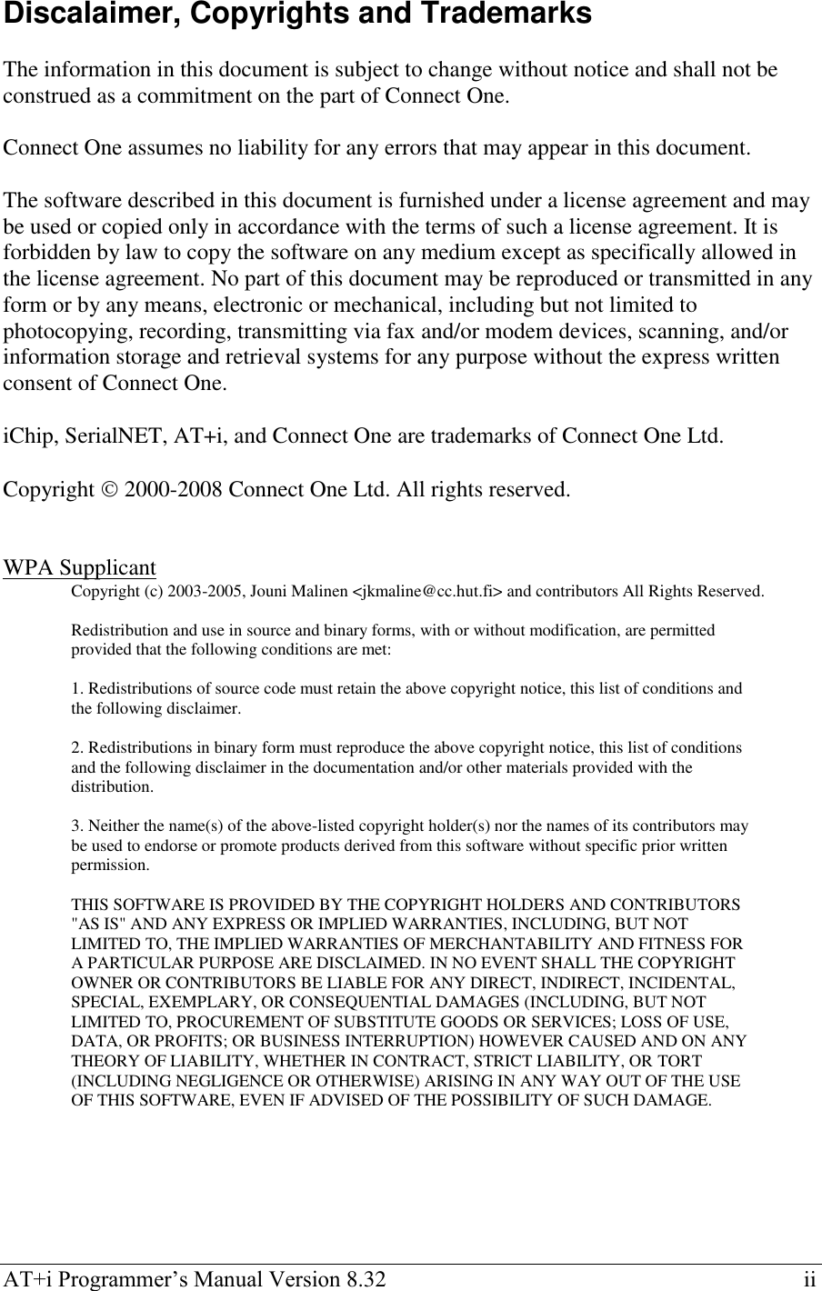  AT+i Programmer‘s Manual Version 8.32    ii Discalaimer, Copyrights and Trademarks  The information in this document is subject to change without notice and shall not be construed as a commitment on the part of Connect One.   Connect One assumes no liability for any errors that may appear in this document.  The software described in this document is furnished under a license agreement and may be used or copied only in accordance with the terms of such a license agreement. It is forbidden by law to copy the software on any medium except as specifically allowed in the license agreement. No part of this document may be reproduced or transmitted in any form or by any means, electronic or mechanical, including but not limited to photocopying, recording, transmitting via fax and/or modem devices, scanning, and/or information storage and retrieval systems for any purpose without the express written consent of Connect One.  iChip, SerialNET, AT+i, and Connect One are trademarks of Connect One Ltd.  Copyright  2000-2008 Connect One Ltd. All rights reserved.   WPA Supplicant Copyright (c) 2003-2005, Jouni Malinen &lt;jkmaline@cc.hut.fi&gt; and contributors All Rights Reserved.  Redistribution and use in source and binary forms, with or without modification, are permitted provided that the following conditions are met:  1. Redistributions of source code must retain the above copyright notice, this list of conditions and the following disclaimer.  2. Redistributions in binary form must reproduce the above copyright notice, this list of conditions and the following disclaimer in the documentation and/or other materials provided with the distribution.  3. Neither the name(s) of the above-listed copyright holder(s) nor the names of its contributors may be used to endorse or promote products derived from this software without specific prior written permission.  THIS SOFTWARE IS PROVIDED BY THE COPYRIGHT HOLDERS AND CONTRIBUTORS &quot;AS IS&quot; AND ANY EXPRESS OR IMPLIED WARRANTIES, INCLUDING, BUT NOT LIMITED TO, THE IMPLIED WARRANTIES OF MERCHANTABILITY AND FITNESS FOR A PARTICULAR PURPOSE ARE DISCLAIMED. IN NO EVENT SHALL THE COPYRIGHT OWNER OR CONTRIBUTORS BE LIABLE FOR ANY DIRECT, INDIRECT, INCIDENTAL, SPECIAL, EXEMPLARY, OR CONSEQUENTIAL DAMAGES (INCLUDING, BUT NOT LIMITED TO, PROCUREMENT OF SUBSTITUTE GOODS OR SERVICES; LOSS OF USE, DATA, OR PROFITS; OR BUSINESS INTERRUPTION) HOWEVER CAUSED AND ON ANY THEORY OF LIABILITY, WHETHER IN CONTRACT, STRICT LIABILITY, OR TORT (INCLUDING NEGLIGENCE OR OTHERWISE) ARISING IN ANY WAY OUT OF THE USE OF THIS SOFTWARE, EVEN IF ADVISED OF THE POSSIBILITY OF SUCH DAMAGE.