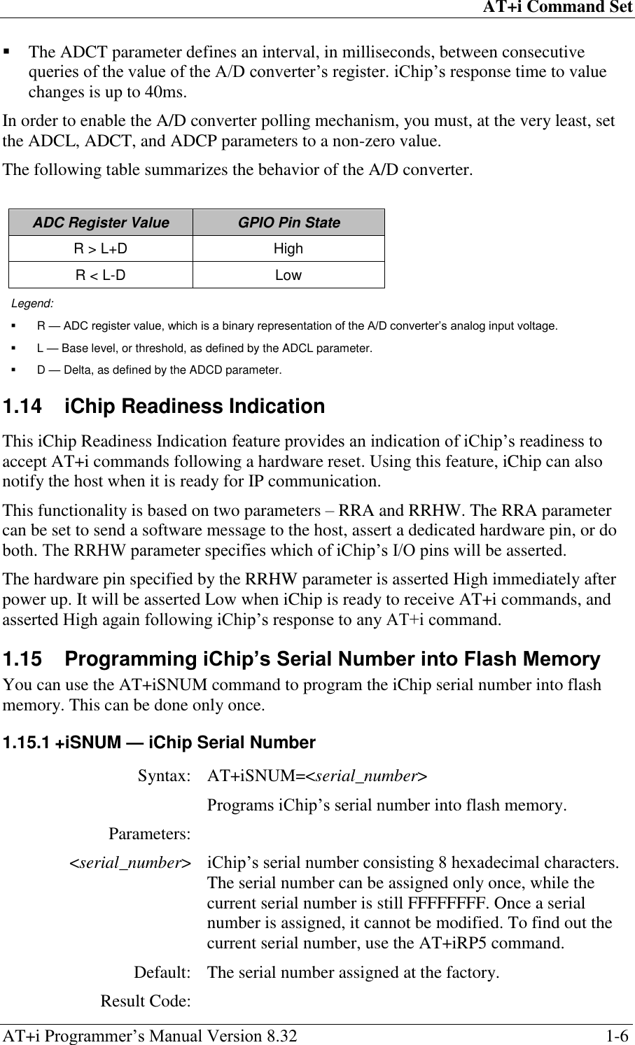 AT+i Command Set AT+i Programmer‘s Manual Version 8.32  1-6  The ADCT parameter defines an interval, in milliseconds, between consecutive queries of the value of the A/D converter‘s register. iChip‘s response time to value changes is up to 40ms. In order to enable the A/D converter polling mechanism, you must, at the very least, set the ADCL, ADCT, and ADCP parameters to a non-zero value. The following table summarizes the behavior of the A/D converter.  ADC Register Value GPIO Pin State R &gt; L+D High R &lt; L-D Low Legend:  R — ADC register value, which is a binary representation of the A/D converter’s analog input voltage.  L — Base level, or threshold, as defined by the ADCL parameter.  D — Delta, as defined by the ADCD parameter. 1.14  iChip Readiness Indication This iChip Readiness Indication feature provides an indication of iChip‘s readiness to accept AT+i commands following a hardware reset. Using this feature, iChip can also notify the host when it is ready for IP communication. This functionality is based on two parameters – RRA and RRHW. The RRA parameter can be set to send a software message to the host, assert a dedicated hardware pin, or do both. The RRHW parameter specifies which of iChip‘s I/O pins will be asserted. The hardware pin specified by the RRHW parameter is asserted High immediately after power up. It will be asserted Low when iChip is ready to receive AT+i commands, and asserted High again following iChip‘s response to any AT+i command. 1.15  Programming iChip’s Serial Number into Flash Memory You can use the AT+iSNUM command to program the iChip serial number into flash memory. This can be done only once. 1.15.1 +iSNUM — iChip Serial Number Syntax: AT+iSNUM=&lt;serial_number&gt;  Programs iChip‘s serial number into flash memory. Parameters:  &lt;serial_number&gt; iChip‘s serial number consisting 8 hexadecimal characters. The serial number can be assigned only once, while the current serial number is still FFFFFFFF. Once a serial number is assigned, it cannot be modified. To find out the current serial number, use the AT+iRP5 command. Default: The serial number assigned at the factory. Result Code:  