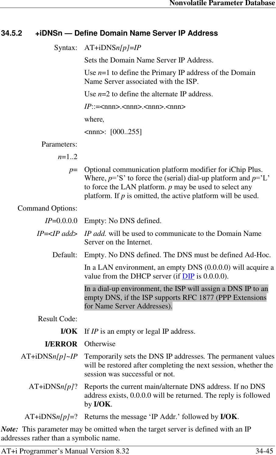 Nonvolatile Parameter Database AT+i Programmer‘s Manual Version 8.32  34-45 34.5.2  +iDNSn — Define Domain Name Server IP Address  Syntax: AT+iDNSn[p]=IP  Sets the Domain Name Server IP Address. Use n=1 to define the Primary IP address of the Domain Name Server associated with the ISP. Use n=2 to define the alternate IP address. IP::=&lt;nnn&gt;.&lt;nnn&gt;.&lt;nnn&gt;.&lt;nnn&gt; where, &lt;nnn&gt;:  [000..255] Parameters:  n=1..2  p= Optional communication platform modifier for iChip Plus. Where, p=‘S‘ to force the (serial) dial-up platform and p=‘L‘ to force the LAN platform. p may be used to select any platform. If p is omitted, the active platform will be used. Command Options:  IP=0.0.0.0 Empty: No DNS defined. IP=&lt;IP add&gt; IP add. will be used to communicate to the Domain Name Server on the Internet. Default: Empty. No DNS defined. The DNS must be defined Ad-Hoc. In a LAN environment, an empty DNS (0.0.0.0) will acquire a value from the DHCP server (if DIP is 0.0.0.0). In a dial-up environment, the ISP will assign a DNS IP to an empty DNS, if the ISP supports RFC 1877 (PPP Extensions for Name Server Addresses). Result Code:  I/OK If IP is an empty or legal IP address. I/ERROR Otherwise AT+iDNSn[p]~IP Temporarily sets the DNS IP addresses. The permanent values will be restored after completing the next session, whether the session was successful or not. AT+iDNSn[p]? Reports the current main/alternate DNS address. If no DNS address exists, 0.0.0.0 will be returned. The reply is followed by I/OK. AT+iDNSn[p]=? Returns the message ‗IP Addr.‘ followed by I/OK. Note:  This parameter may be omitted when the target server is defined with an IP addresses rather than a symbolic name. 