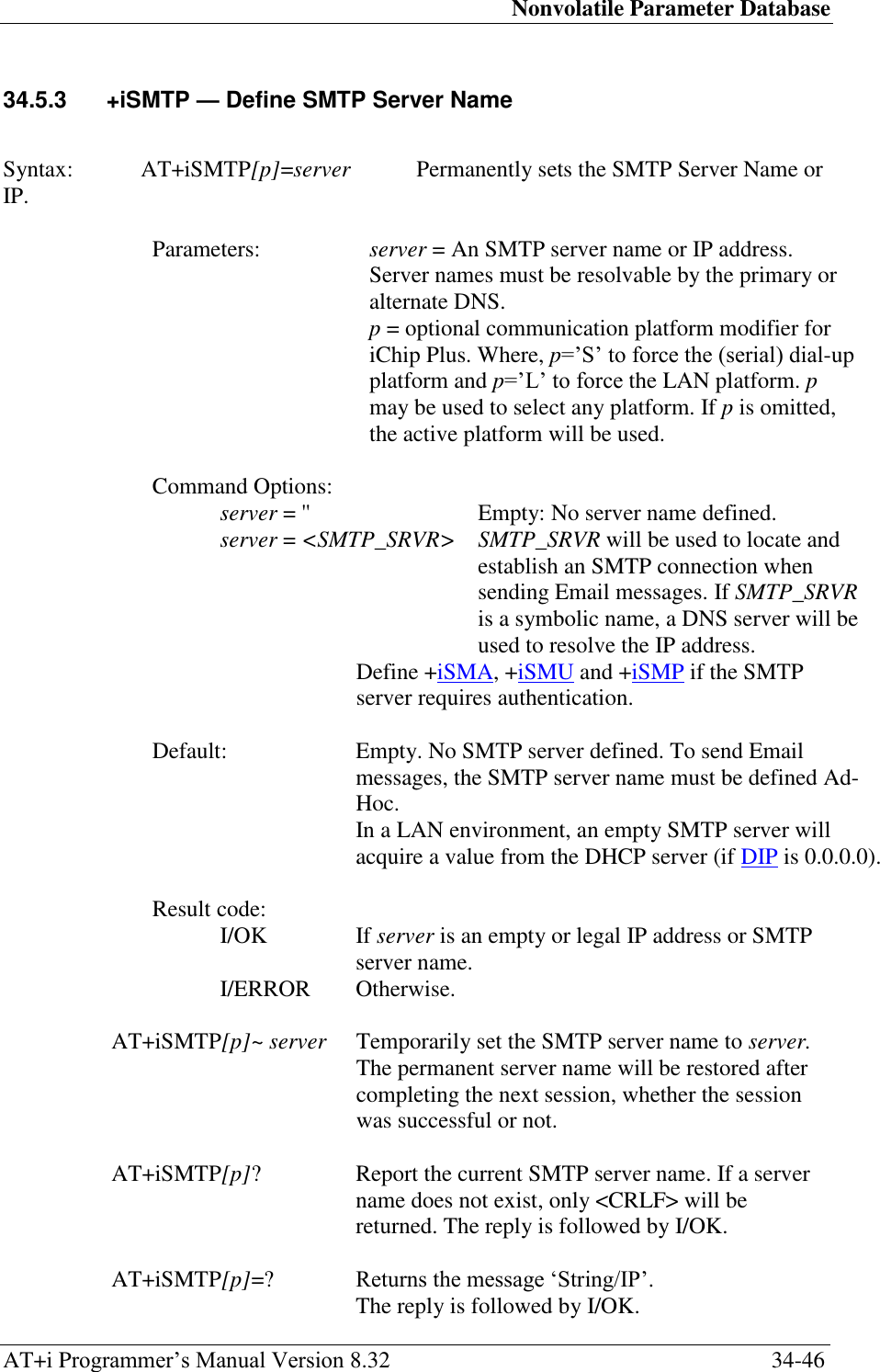 Nonvolatile Parameter Database AT+i Programmer‘s Manual Version 8.32  34-46 34.5.3  +iSMTP — Define SMTP Server Name   Syntax:  AT+iSMTP[p]=server  Permanently sets the SMTP Server Name or IP.  Parameters:  server = An SMTP server name or IP address. Server names must be resolvable by the primary or alternate DNS.  p = optional communication platform modifier for iChip Plus. Where, p=‘S‘ to force the (serial) dial-up platform and p=‘L‘ to force the LAN platform. p may be used to select any platform. If p is omitted, the active platform will be used.  Command Options: server = &apos;&apos;  Empty: No server name defined. server = &lt;SMTP_SRVR&gt; SMTP_SRVR will be used to locate and establish an SMTP connection when sending Email messages. If SMTP_SRVR is a symbolic name, a DNS server will be used to resolve the IP address. Define +iSMA, +iSMU and +iSMP if the SMTP server requires authentication.  Default:  Empty. No SMTP server defined. To send Email messages, the SMTP server name must be defined Ad-Hoc.  In a LAN environment, an empty SMTP server will acquire a value from the DHCP server (if DIP is 0.0.0.0).  Result code: I/OK  If server is an empty or legal IP address or SMTP server name. I/ERROR   Otherwise.  AT+iSMTP[p]~ server   Temporarily set the SMTP server name to server. The permanent server name will be restored after completing the next session, whether the session was successful or not.  AT+iSMTP[p]?  Report the current SMTP server name. If a server name does not exist, only &lt;CRLF&gt; will be returned. The reply is followed by I/OK.  AT+iSMTP[p]=? Returns the message ‗String/IP‘.  The reply is followed by I/OK. 