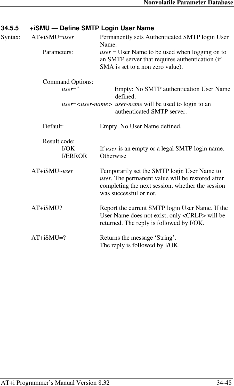 Nonvolatile Parameter Database AT+i Programmer‘s Manual Version 8.32  34-48 34.5.5  +iSMU — Define SMTP Login User Name  Syntax:  AT+iSMU=user  Permanently sets Authenticated SMTP login User Name. Parameters:  user = User Name to be used when logging on to an SMTP server that requires authentication (if SMA is set to a non zero value).  Command Options: user=&apos;&apos;  Empty: No SMTP authentication User Name defined. user=&lt;user-name&gt; user-name will be used to login to an authenticated SMTP server.  Default:  Empty. No User Name defined.   Result code: I/OK  If user is an empty or a legal SMTP login name. I/ERROR   Otherwise  AT+iSMU~user   Temporarily set the SMTP login User Name to user. The permanent value will be restored after completing the next session, whether the session was successful or not.  AT+iSMU?  Report the current SMTP login User Name. If the User Name does not exist, only &lt;CRLF&gt; will be returned. The reply is followed by I/OK.  AT+iSMU=?  Returns the message ‗String‘.  The reply is followed by I/OK. 