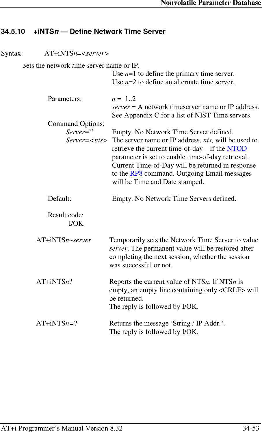 Nonvolatile Parameter Database AT+i Programmer‘s Manual Version 8.32  34-53 34.5.10  +iNTSn — Define Network Time Server   Syntax:  AT+iNTSn=&lt;server&gt;   Sets the network time server name or IP. Use n=1 to define the primary time server. Use n=2 to define an alternate time server.  Parameters:  n =  1..2  server = A network timeserver name or IP address.   See Appendix C for a list of NIST Time servers. Command Options: Server=‘‘    Empty. No Network Time Server defined. Server=&lt;nts&gt;  The server name or IP address, nts, will be used to retrieve the current time-of-day – if the NTOD parameter is set to enable time-of-day retrieval. Current Time-of-Day will be returned in response to the RP8 command. Outgoing Email messages will be Time and Date stamped.   Default:  Empty. No Network Time Servers defined.  Result code: I/OK  AT+iNTSn~server  Temporarily sets the Network Time Server to value server. The permanent value will be restored after completing the next session, whether the session was successful or not.  AT+iNTSn? Reports the current value of NTSn. If NTSn is empty, an empty line containing only &lt;CRLF&gt; will be returned.   The reply is followed by I/OK.  AT+iNTSn=? Returns the message ‗String / IP Addr.‘.   The reply is followed by I/OK. 