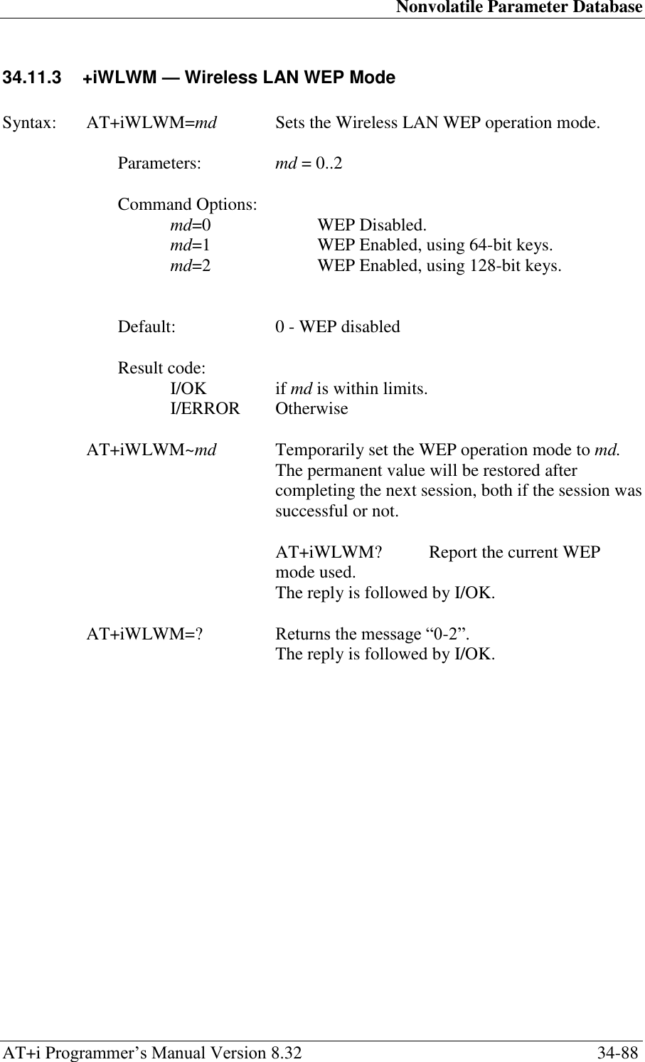 Nonvolatile Parameter Database AT+i Programmer‘s Manual Version 8.32  34-88 34.11.3  +iWLWM — Wireless LAN WEP Mode   Syntax:  AT+iWLWM=md  Sets the Wireless LAN WEP operation mode.  Parameters:  md = 0..2  Command Options: md=0  WEP Disabled. md=1  WEP Enabled, using 64-bit keys. md=2  WEP Enabled, using 128-bit keys.   Default:  0 - WEP disabled  Result code: I/OK  if md is within limits. I/ERROR   Otherwise  AT+iWLWM~md  Temporarily set the WEP operation mode to md. The permanent value will be restored after completing the next session, both if the session was successful or not.    AT+iWLWM?  Report the current WEP mode used.   The reply is followed by I/OK.  AT+iWLWM=?  Returns the message ―0-2‖.   The reply is followed by I/OK. 