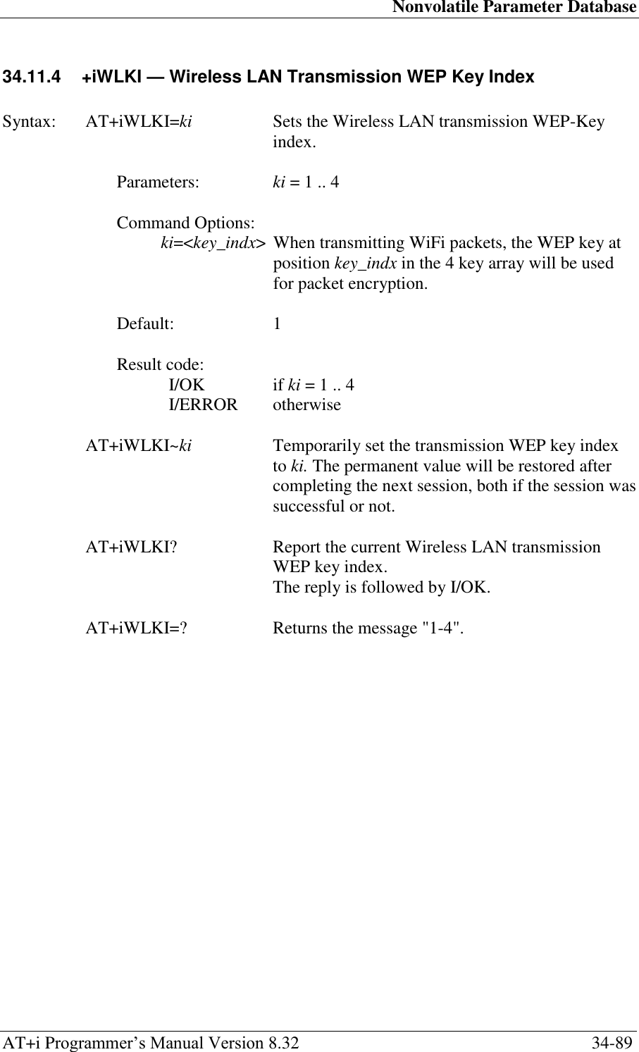 Nonvolatile Parameter Database AT+i Programmer‘s Manual Version 8.32  34-89 34.11.4  +iWLKI — Wireless LAN Transmission WEP Key Index   Syntax:  AT+iWLKI=ki  Sets the Wireless LAN transmission WEP-Key index.  Parameters:  ki = 1 .. 4  Command Options: ki=&lt;key_indx&gt;  When transmitting WiFi packets, the WEP key at position key_indx in the 4 key array will be used for packet encryption.  Default:  1  Result code: I/OK  if ki = 1 .. 4 I/ERROR   otherwise  AT+iWLKI~ki  Temporarily set the transmission WEP key index to ki. The permanent value will be restored after completing the next session, both if the session was successful or not.  AT+iWLKI?  Report the current Wireless LAN transmission WEP key index.   The reply is followed by I/OK.  AT+iWLKI=?  Returns the message &quot;1-4&quot;. 