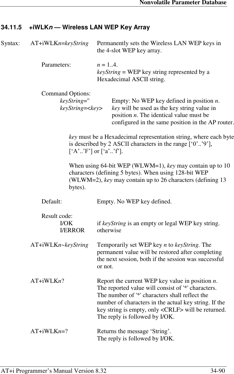 Nonvolatile Parameter Database AT+i Programmer‘s Manual Version 8.32  34-90 34.11.5  +iWLKn — Wireless LAN WEP Key Array   Syntax:  AT+iWLKn=keyString  Permanently sets the Wireless LAN WEP keys in the 4-slot WEP key array.  Parameters:  n = 1..4.  keyString = WEP key string represented by a Hexadecimal ASCII string.  Command Options: keyString=&apos;&apos;  Empty: No WEP key defined in position n. keyString=&lt;key&gt;  key will be used as the key string value in position n. The identical value must be configured in the same position in the AP router.  key must be a Hexadecimal representation string, where each byte is described by 2 ASCII characters in the range [‗0‘..‘9‘], [‗A‘..‘F‘] or [‗a‘..‘f‘].  When using 64-bit WEP (WLWM=1), key may contain up to 10 characters (defining 5 bytes). When using 128-bit WEP (WLWM=2), key may contain up to 26 characters (defining 13 bytes).  Default:  Empty. No WEP key defined.  Result code: I/OK  if keyString is an empty or legal WEP key string. I/ERROR   otherwise  AT+iWLKn~keyString  Temporarily set WEP key n to keyString. The permanent value will be restored after completing the next session, both if the session was successful or not.  AT+iWLKn?  Report the current WEP key value in position n. The reported value will consist of &apos;*&apos; characters. The number of &apos;*&apos; characters shall reflect the number of characters in the actual key string. If the key string is empty, only &lt;CRLF&gt; will be returned.   The reply is followed by I/OK.  AT+iWLKn=? Returns the message ‗String‘.   The reply is followed by I/OK. 
