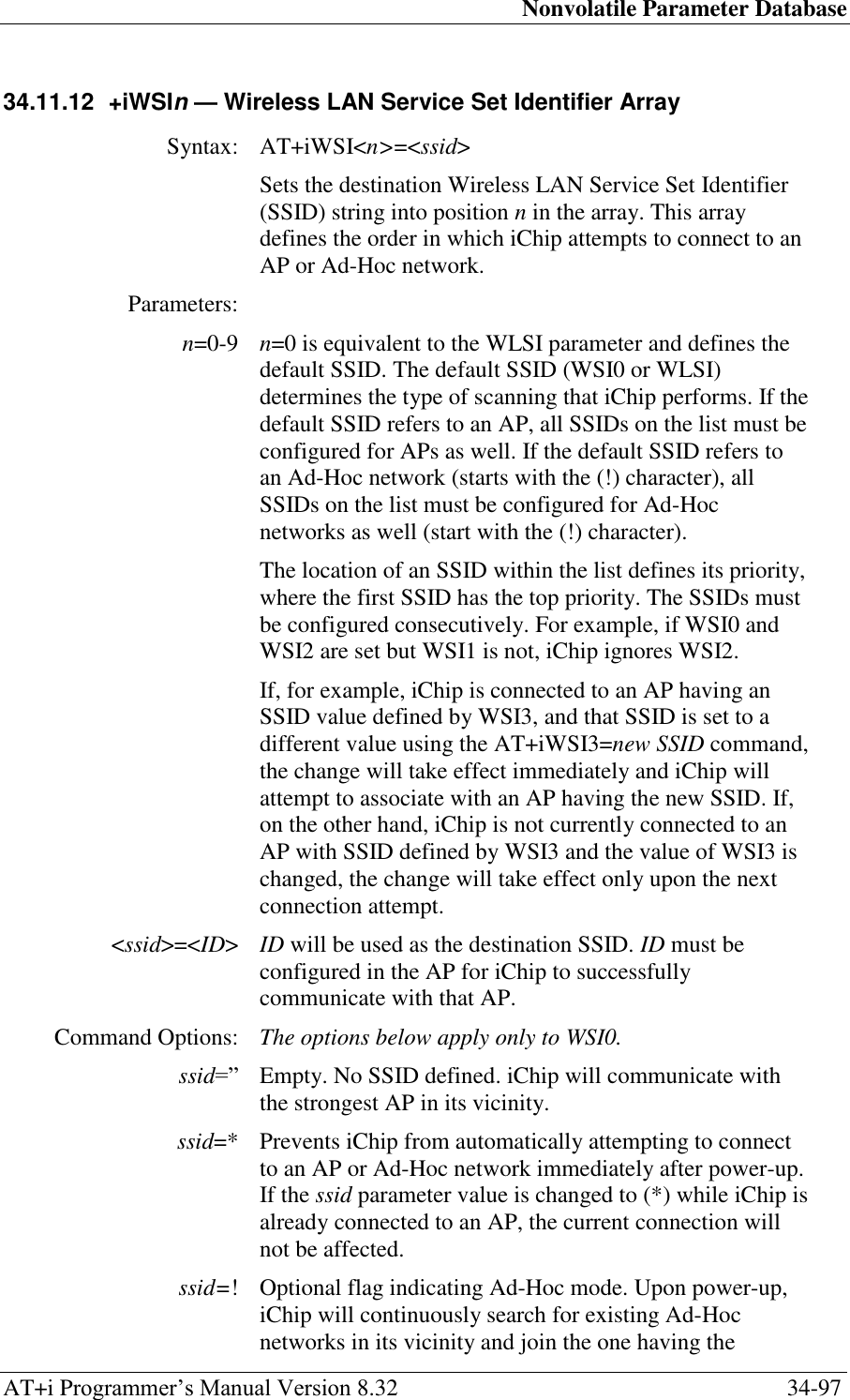 Nonvolatile Parameter Database AT+i Programmer‘s Manual Version 8.32  34-97 34.11.12  +iWSIn — Wireless LAN Service Set Identifier Array  Syntax: AT+iWSI&lt;n&gt;=&lt;ssid&gt;  Sets the destination Wireless LAN Service Set Identifier (SSID) string into position n in the array. This array defines the order in which iChip attempts to connect to an AP or Ad-Hoc network. Parameters:  n=0-9 n=0 is equivalent to the WLSI parameter and defines the default SSID. The default SSID (WSI0 or WLSI) determines the type of scanning that iChip performs. If the default SSID refers to an AP, all SSIDs on the list must be configured for APs as well. If the default SSID refers to an Ad-Hoc network (starts with the (!) character), all SSIDs on the list must be configured for Ad-Hoc networks as well (start with the (!) character). The location of an SSID within the list defines its priority, where the first SSID has the top priority. The SSIDs must be configured consecutively. For example, if WSI0 and WSI2 are set but WSI1 is not, iChip ignores WSI2. If, for example, iChip is connected to an AP having an SSID value defined by WSI3, and that SSID is set to a different value using the AT+iWSI3=new SSID command, the change will take effect immediately and iChip will attempt to associate with an AP having the new SSID. If, on the other hand, iChip is not currently connected to an AP with SSID defined by WSI3 and the value of WSI3 is changed, the change will take effect only upon the next connection attempt. &lt;ssid&gt;=&lt;ID&gt; ID will be used as the destination SSID. ID must be configured in the AP for iChip to successfully communicate with that AP. Command Options: The options below apply only to WSI0. ssid=‖ Empty. No SSID defined. iChip will communicate with the strongest AP in its vicinity. ssid=* Prevents iChip from automatically attempting to connect to an AP or Ad-Hoc network immediately after power-up. If the ssid parameter value is changed to (*) while iChip is already connected to an AP, the current connection will not be affected. ssid=! Optional flag indicating Ad-Hoc mode. Upon power-up, iChip will continuously search for existing Ad-Hoc networks in its vicinity and join the one having the 