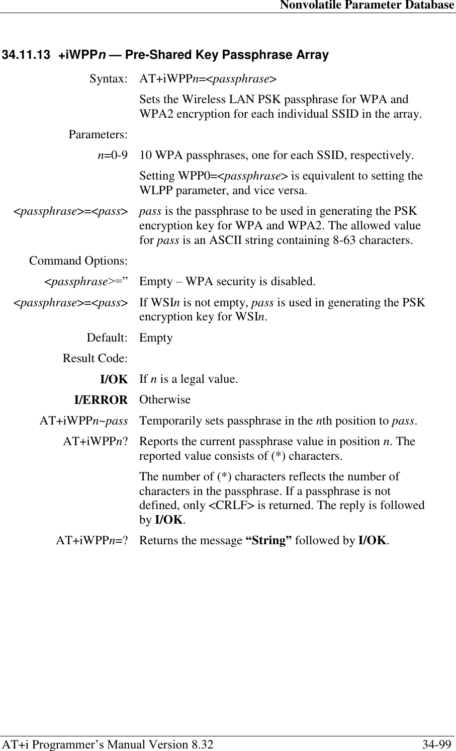 Nonvolatile Parameter Database AT+i Programmer‘s Manual Version 8.32  34-99 34.11.13  +iWPPn — Pre-Shared Key Passphrase Array  Syntax: AT+iWPPn=&lt;passphrase&gt;  Sets the Wireless LAN PSK passphrase for WPA and WPA2 encryption for each individual SSID in the array. Parameters:  n=0-9 10 WPA passphrases, one for each SSID, respectively. Setting WPP0=&lt;passphrase&gt; is equivalent to setting the WLPP parameter, and vice versa. &lt;passphrase&gt;=&lt;pass&gt; pass is the passphrase to be used in generating the PSK encryption key for WPA and WPA2. The allowed value for pass is an ASCII string containing 8-63 characters. Command Options:  &lt;passphrase&gt;=‖ Empty – WPA security is disabled. &lt;passphrase&gt;=&lt;pass&gt; If WSIn is not empty, pass is used in generating the PSK encryption key for WSIn. Default: Empty Result Code:  I/OK If n is a legal value. I/ERROR Otherwise AT+iWPPn~pass Temporarily sets passphrase in the nth position to pass. AT+iWPPn? Reports the current passphrase value in position n. The reported value consists of (*) characters. The number of (*) characters reflects the number of characters in the passphrase. If a passphrase is not defined, only &lt;CRLF&gt; is returned. The reply is followed by I/OK. AT+iWPPn=? Returns the message “String” followed by I/OK. 