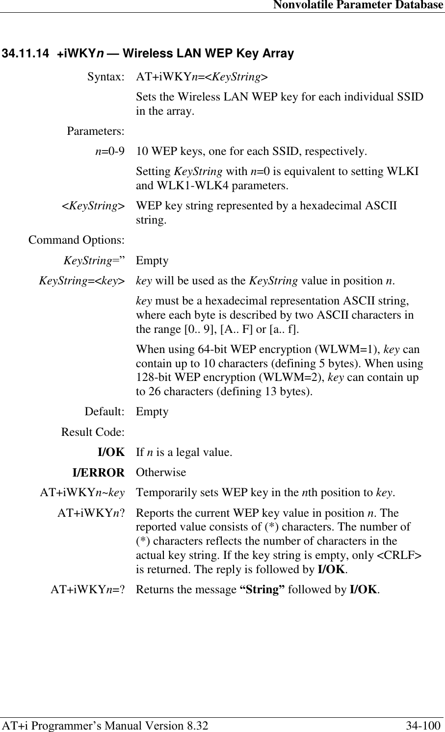 Nonvolatile Parameter Database AT+i Programmer‘s Manual Version 8.32  34-100 34.11.14  +iWKYn — Wireless LAN WEP Key Array   Syntax: AT+iWKYn=&lt;KeyString&gt;  Sets the Wireless LAN WEP key for each individual SSID in the array. Parameters:  n=0-9 10 WEP keys, one for each SSID, respectively. Setting KeyString with n=0 is equivalent to setting WLKI and WLK1-WLK4 parameters. &lt;KeyString&gt; WEP key string represented by a hexadecimal ASCII string. Command Options:  KeyString=‖ Empty KeyString=&lt;key&gt; key will be used as the KeyString value in position n. key must be a hexadecimal representation ASCII string, where each byte is described by two ASCII characters in the range [0.. 9], [A.. F] or [a.. f]. When using 64-bit WEP encryption (WLWM=1), key can contain up to 10 characters (defining 5 bytes). When using 128-bit WEP encryption (WLWM=2), key can contain up to 26 characters (defining 13 bytes). Default: Empty Result Code:  I/OK If n is a legal value. I/ERROR Otherwise AT+iWKYn~key Temporarily sets WEP key in the nth position to key. AT+iWKYn? Reports the current WEP key value in position n. The reported value consists of (*) characters. The number of (*) characters reflects the number of characters in the actual key string. If the key string is empty, only &lt;CRLF&gt; is returned. The reply is followed by I/OK. AT+iWKYn=? Returns the message “String” followed by I/OK. 