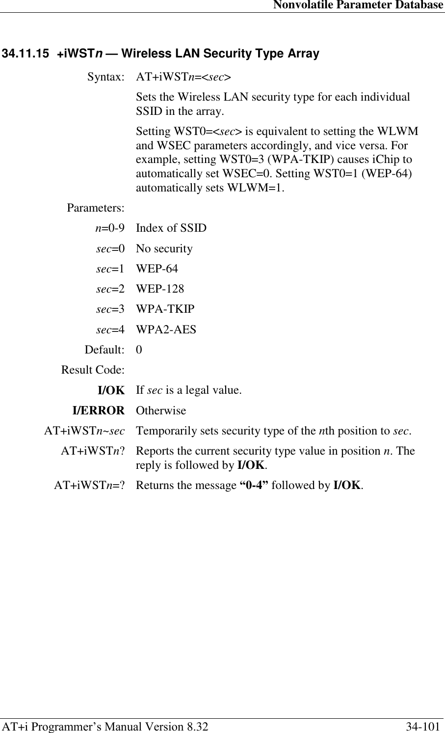 Nonvolatile Parameter Database AT+i Programmer‘s Manual Version 8.32  34-101 34.11.15  +iWSTn — Wireless LAN Security Type Array  Syntax: AT+iWSTn=&lt;sec&gt;  Sets the Wireless LAN security type for each individual SSID in the array. Setting WST0=&lt;sec&gt; is equivalent to setting the WLWM and WSEC parameters accordingly, and vice versa. For example, setting WST0=3 (WPA-TKIP) causes iChip to automatically set WSEC=0. Setting WST0=1 (WEP-64) automatically sets WLWM=1. Parameters:  n=0-9 Index of SSID sec=0 No security sec=1 WEP-64 sec=2 WEP-128 sec=3 WPA-TKIP sec=4 WPA2-AES Default: 0 Result Code:  I/OK If sec is a legal value. I/ERROR Otherwise AT+iWSTn~sec Temporarily sets security type of the nth position to sec. AT+iWSTn? Reports the current security type value in position n. The reply is followed by I/OK. AT+iWSTn=? Returns the message “0-4” followed by I/OK.   