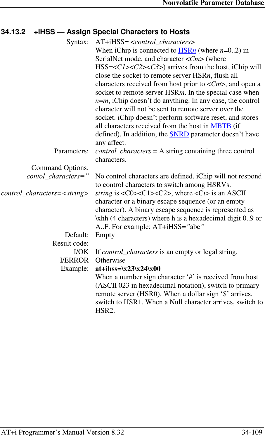 Nonvolatile Parameter Database AT+i Programmer‘s Manual Version 8.32  34-109 34.13.2  +iHSS — Assign Special Characters to Hosts  Syntax: AT+iHSS= &lt;control_characters&gt;  When iChip is connected to HSRn (where n=0..2) in SerialNet mode, and character &lt;Cm&gt; (where HSS=&lt;C1&gt;&lt;C2&gt;&lt;C3&gt;) arrives from the host, iChip will close the socket to remote server HSRn, flush all characters received from host prior to &lt;Cm&gt;, and open a socket to remote server HSRm. In the special case when n=m, iChip doesn‘t do anything. In any case, the control character will not be sent to remote server over the socket. iChip doesn‘t perform software reset, and stores all characters received from the host in MBTB (if defined). In addition, the SNRD parameter doesn‘t have any affect. Parameters: control_characters = A string containing three control characters.  Command Options:  contol_characters=” No control characters are defined. iChip will not respond to control characters to switch among HSRVs. control_characters=&lt;string&gt; string is &lt;C0&gt;&lt;C1&gt;&lt;C2&gt;, where &lt;Ci&gt; is an ASCII character or a binary escape sequence (or an empty character). A binary escape sequence is represented as \xhh (4 characters) where h is a hexadecimal digit 0..9 or A..F. For example: AT+iHSS=”abc” Default: Empty Result code:  I/OK If control_characters is an empty or legal string. I/ERROR Otherwise Example: at+ihss=\x23\x24\x00 When a number sign character ‗#‘ is received from host (ASCII 023 in hexadecimal notation), switch to primary remote server (HSR0). When a dollar sign ‗$‘ arrives, switch to HSR1. When a Null character arrives, switch to HSR2.  