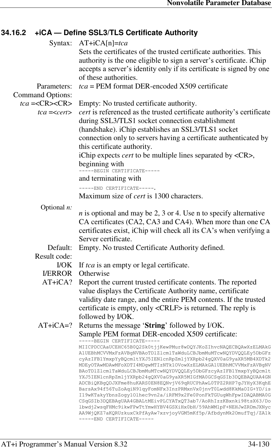Nonvolatile Parameter Database AT+i Programmer‘s Manual Version 8.32  34-130 34.16.2  +iCA — Define SSL3/TLS Certificate Authority  Syntax: AT+iCA[n]=tca  Sets the certificates of the trusted certificate authorities. This authority is the one eligible to sign a server‘s certificate. iChip accepts a server‘s identity only if its certificate is signed by one of these authorities. Parameters: tca = PEM format DER-encoded X509 certificate Command Options:  tca =&lt;CR&gt;&lt;CR&gt; Empty: No trusted certificate authority. tca =&lt;cert&gt;            Optional n: cert is referenced as the trusted certificate authority‘s certificate during SSL3/TLS1 socket connection establishment (handshake). iChip establishes an SSL3/TLS1 socket connection only to servers having a certificate authenticated by this certificate authority. iChip expects cert to be multiple lines separated by &lt;CR&gt;, beginning with -----BEGIN CERTIFICATE----- and terminating with -----END CERTIFICATE-----. Maximum size of cert is 1300 characters.  n is optional and may be 2, 3 or 4. Use n to specify alternative CA certificates (CA2, CA3 and CA4). When more than one CA certificates exist, iChip will check all its CA‘s when verifying a Server certificate. Default: Empty. No trusted Certificate Authority defined. Result code:  I/OK If tca is an empty or legal certificate. I/ERROR Otherwise AT+iCA? Report the current trusted certificate contents. The reported value displays the Certificate Authority name, certificate validity date range, and the entire PEM contents. If the trusted certificate is empty, only &lt;CRLF&gt; is returned. The reply is followed by I/OK. AT+iCA=? Returns the message ‗String‘ followed by I/OK.  Sample PEM format DER-encoded X509 certificate: -----BEGIN CERTIFICATE----- MIICPDCCAaUCEHC65B0Q2Sk0tjjKewPMur8wDQYJKoZIhvcNAQECBQAwXzELMAkG A1UEBhMCVVMxFzAVBgNVBAoTDlZlcmlTaWduLCBJbmMuMTcwNQYDVQQLEy5DbGFz cyAzIFB1YmxpYyBQcmltYXJ5IENlcnRpZmljYXRpb24gQXV0aG9yaXR5MB4XDTk2 MDEyOTAwMDAwMFoXDTI4MDgwMTIzNTk1OVowXzELMAkGA1UEBhMCVVMxFzAVBgNV BAoTDlZlcmlTaWduLCBJbmMuMTcwNQYDVQQLEy5DbGFzcyAzIFB1YmxpYyBQcmlt YXJ5IENlcnRpZmljYXRpb24gQXV0aG9yaXR5MIGfMA0GCSqGSIb3DQEBAQUAA4GN ADCBiQKBgQDJXFme8huKARS0EN8EQNvjV69qRUCPhAwL0TPZ2RHP7gJYHyX3KqhE BarsAx94f56TuZoAqiN91qyFomNFx3InzPRMxnVx0jnvT0Lwdd8KkMaOIG+YD/is I19wKTakyYbnsZogy1Olhec9vn2a/iRFM9x2Fe0PonFkTGUugWhFpwIDAQABMA0G CSqGSIb3DQEBAgUAA4GBALtMEivPLCYATxQT3ab7/AoRhIzzKBxnki98tsX63/Do lbwdj2wsqFHMc9ikwFPwTtYmwHYBV4GSXiHx0bH/59AhWM1pF+NEHJwZRDmJXNyc AA9WjQKZ7aKQRUzkuxCkPfAyAw7xzvjoyVGM5mKf5p/AfbdynMk2OmufTqj/ZA1k -----END CERTIFICATE-----  