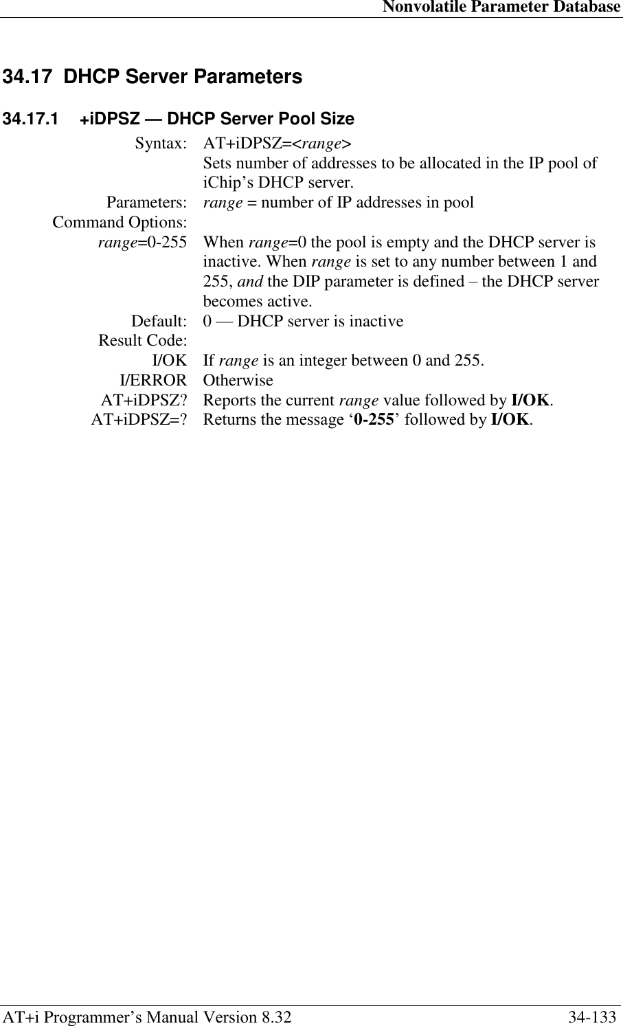 Nonvolatile Parameter Database AT+i Programmer‘s Manual Version 8.32  34-133 34.17  DHCP Server Parameters 34.17.1  +iDPSZ — DHCP Server Pool Size Syntax: AT+iDPSZ=&lt;range&gt;  Sets number of addresses to be allocated in the IP pool of iChip‘s DHCP server. Parameters: range = number of IP addresses in pool Command Options:  range=0-255 When range=0 the pool is empty and the DHCP server is inactive. When range is set to any number between 1 and 255, and the DIP parameter is defined – the DHCP server becomes active. Default: 0 — DHCP server is inactive Result Code:  I/OK If range is an integer between 0 and 255. I/ERROR Otherwise AT+iDPSZ? Reports the current range value followed by I/OK. AT+iDPSZ=? Returns the message ‗0-255‘ followed by I/OK.  