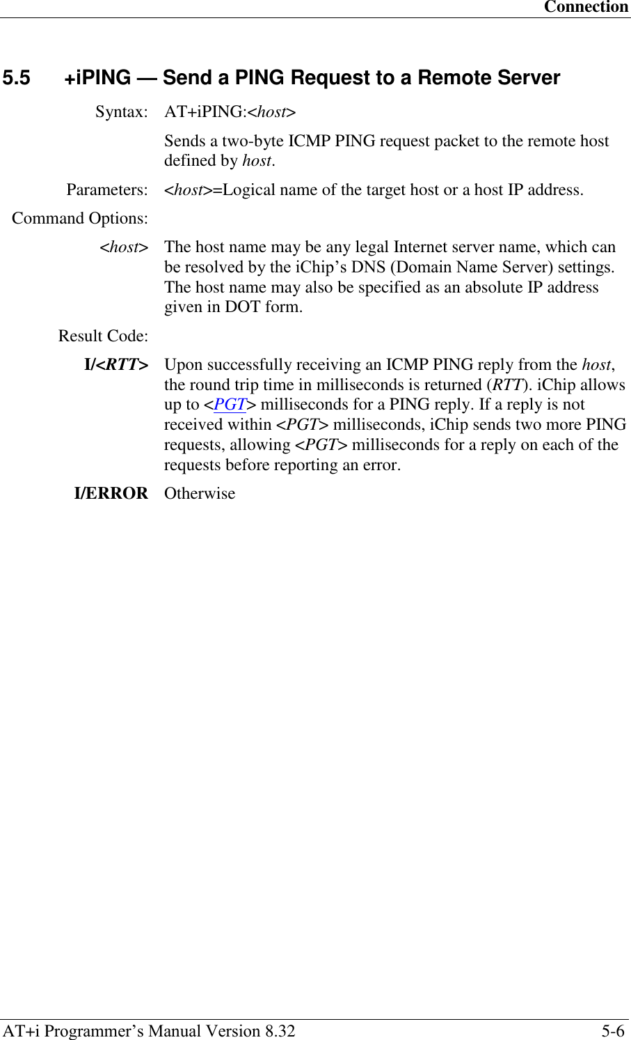 Connection AT+i Programmer‘s Manual Version 8.32  5-6 5.5  +iPING — Send a PING Request to a Remote Server  Syntax: AT+iPING:&lt;host&gt;  Sends a two-byte ICMP PING request packet to the remote host defined by host. Parameters: &lt;host&gt;=Logical name of the target host or a host IP address. Command Options:  &lt;host&gt; The host name may be any legal Internet server name, which can be resolved by the iChip‘s DNS (Domain Name Server) settings. The host name may also be specified as an absolute IP address given in DOT form. Result Code:  I/&lt;RTT&gt; Upon successfully receiving an ICMP PING reply from the host, the round trip time in milliseconds is returned (RTT). iChip allows up to &lt;PGT&gt; milliseconds for a PING reply. If a reply is not received within &lt;PGT&gt; milliseconds, iChip sends two more PING requests, allowing &lt;PGT&gt; milliseconds for a reply on each of the requests before reporting an error. I/ERROR Otherwise   
