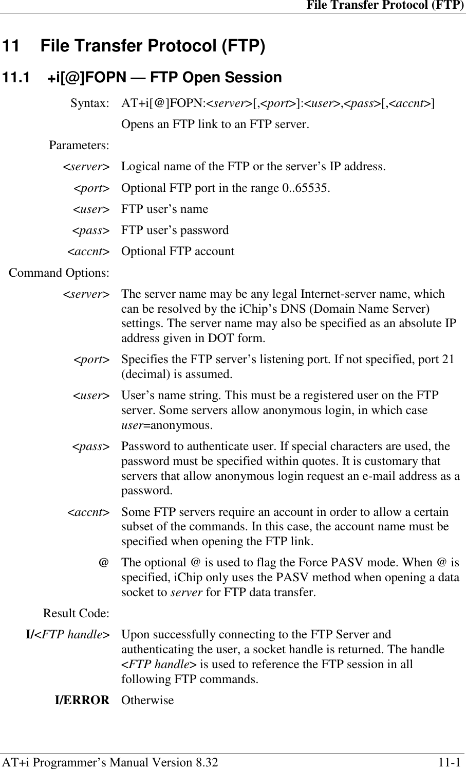 File Transfer Protocol (FTP) AT+i Programmer‘s Manual Version 8.32  11-1 11  File Transfer Protocol (FTP) 11.1  +i[@]FOPN — FTP Open Session Syntax: AT+i[@]FOPN:&lt;server&gt;[,&lt;port&gt;]:&lt;user&gt;,&lt;pass&gt;[,&lt;accnt&gt;]  Opens an FTP link to an FTP server. Parameters:  &lt;server&gt; Logical name of the FTP or the server‘s IP address. &lt;port&gt; Optional FTP port in the range 0..65535. &lt;user&gt; FTP user‘s name &lt;pass&gt; FTP user‘s password &lt;accnt&gt; Optional FTP account Command Options:  &lt;server&gt; The server name may be any legal Internet-server name, which can be resolved by the iChip‘s DNS (Domain Name Server) settings. The server name may also be specified as an absolute IP address given in DOT form. &lt;port&gt; Specifies the FTP server‘s listening port. If not specified, port 21 (decimal) is assumed. &lt;user&gt; User‘s name string. This must be a registered user on the FTP server. Some servers allow anonymous login, in which case user=anonymous. &lt;pass&gt; Password to authenticate user. If special characters are used, the password must be specified within quotes. It is customary that servers that allow anonymous login request an e-mail address as a password. &lt;accnt&gt; Some FTP servers require an account in order to allow a certain subset of the commands. In this case, the account name must be specified when opening the FTP link. @ The optional @ is used to flag the Force PASV mode. When @ is specified, iChip only uses the PASV method when opening a data socket to server for FTP data transfer. Result Code:  I/&lt;FTP handle&gt; Upon successfully connecting to the FTP Server and authenticating the user, a socket handle is returned. The handle &lt;FTP handle&gt; is used to reference the FTP session in all following FTP commands. I/ERROR Otherwise 