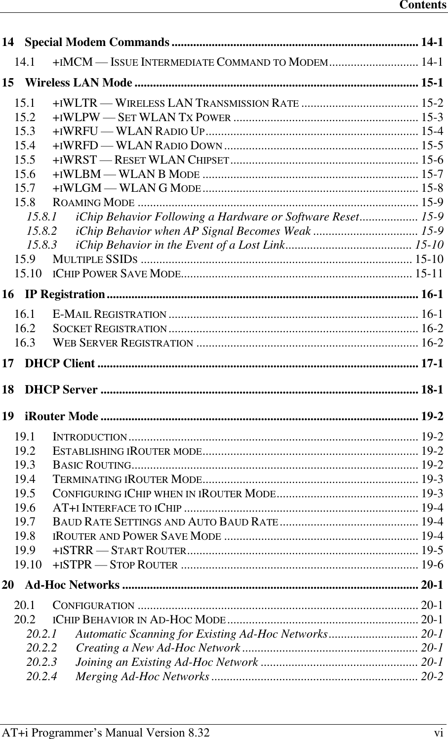 Contents AT+i Programmer‘s Manual Version 8.32  vi 14 Special Modem Commands ................................................................................ 14-1 14.1 +IMCM — ISSUE INTERMEDIATE COMMAND TO MODEM ............................. 14-1 15 Wireless LAN Mode ............................................................................................ 15-1 15.1 +IWLTR — WIRELESS LAN TRANSMISSION RATE ...................................... 15-2 15.2 +IWLPW — SET WLAN TX POWER ............................................................ 15-3 15.3 +IWRFU — WLAN RADIO UP ..................................................................... 15-4 15.4 +IWRFD — WLAN RADIO DOWN ............................................................... 15-5 15.5 +IWRST — RESET WLAN CHIPSET ............................................................. 15-6 15.6 +IWLBM — WLAN B MODE ...................................................................... 15-7 15.7 +IWLGM — WLAN G MODE ...................................................................... 15-8 15.8 ROAMING MODE ........................................................................................... 15-9 15.8.1 iChip Behavior Following a Hardware or Software Reset ................... 15-9 15.8.2 iChip Behavior when AP Signal Becomes Weak .................................. 15-9 15.8.3 iChip Behavior in the Event of a Lost Link ......................................... 15-10 15.9 MULTIPLE SSIDS ........................................................................................ 15-10 15.10 ICHIP POWER SAVE MODE........................................................................... 15-11 16 IP Registration ..................................................................................................... 16-1 16.1 E-MAIL REGISTRATION ................................................................................. 16-1 16.2 SOCKET REGISTRATION ................................................................................. 16-2 16.3 WEB SERVER REGISTRATION ........................................................................ 16-2 17 DHCP Client ........................................................................................................ 17-1 18 DHCP Server ....................................................................................................... 18-1 19 iRouter Mode ....................................................................................................... 19-2 19.1 INTRODUCTION .............................................................................................. 19-2 19.2 ESTABLISHING IROUTER MODE ...................................................................... 19-2 19.3 BASIC ROUTING ............................................................................................. 19-2 19.4 TERMINATING IROUTER MODE ...................................................................... 19-3 19.5 CONFIGURING ICHIP WHEN IN IROUTER MODE .............................................. 19-3 19.6 AT+I INTERFACE TO ICHIP ............................................................................ 19-4 19.7 BAUD RATE SETTINGS AND AUTO BAUD RATE ............................................. 19-4 19.8 IROUTER AND POWER SAVE MODE ............................................................... 19-4 19.9 +ISTRR — START ROUTER ........................................................................... 19-5 19.10 +ISTPR — STOP ROUTER ............................................................................. 19-6 20 Ad-Hoc Networks ................................................................................................ 20-1 20.1 CONFIGURATION ........................................................................................... 20-1 20.2 ICHIP BEHAVIOR IN AD-HOC MODE .............................................................. 20-1 20.2.1 Automatic Scanning for Existing Ad-Hoc Networks ............................. 20-1 20.2.2 Creating a New Ad-Hoc Network ......................................................... 20-1 20.2.3 Joining an Existing Ad-Hoc Network ................................................... 20-1 20.2.4 Merging Ad-Hoc Networks ................................................................... 20-2 