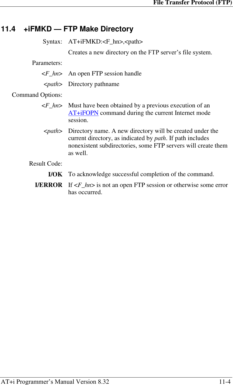 File Transfer Protocol (FTP) AT+i Programmer‘s Manual Version 8.32  11-4 11.4  +iFMKD — FTP Make Directory  Syntax: AT+iFMKD:&lt;F_hn&gt;,&lt;path&gt;  Creates a new directory on the FTP server‘s file system. Parameters:  &lt;F_hn&gt; An open FTP session handle &lt;path&gt; Directory pathname Command Options:  &lt;F_hn&gt; Must have been obtained by a previous execution of an AT+iFOPN command during the current Internet mode session. &lt;path&gt; Directory name. A new directory will be created under the current directory, as indicated by path. If path includes nonexistent subdirectories, some FTP servers will create them as well. Result Code:  I/OK To acknowledge successful completion of the command. I/ERROR If &lt;F_hn&gt; is not an open FTP session or otherwise some error has occurred.  