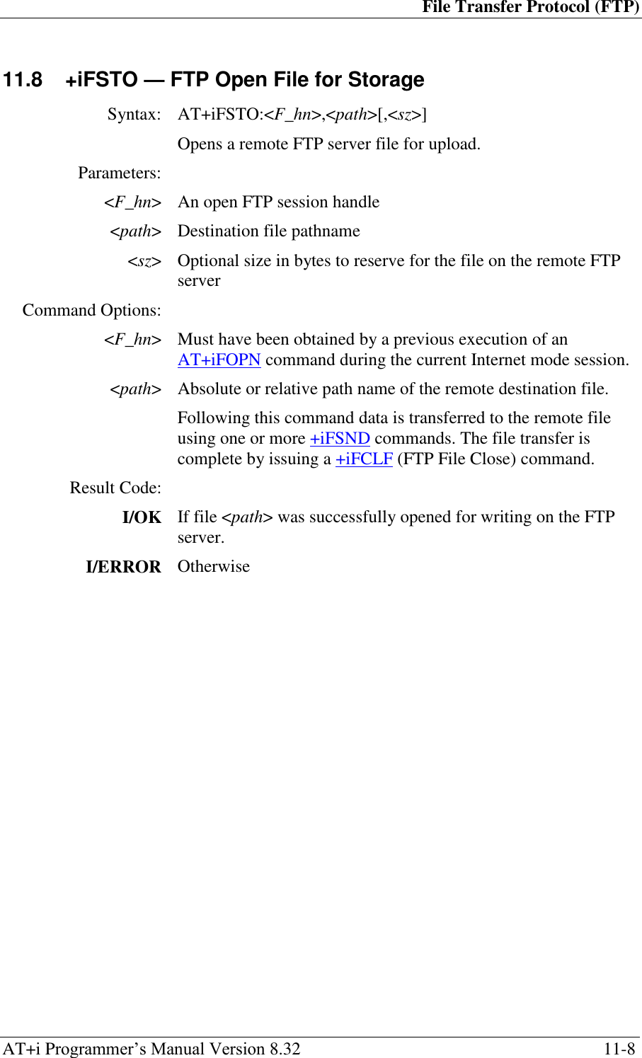 File Transfer Protocol (FTP) AT+i Programmer‘s Manual Version 8.32  11-8 11.8  +iFSTO — FTP Open File for Storage  Syntax: AT+iFSTO:&lt;F_hn&gt;,&lt;path&gt;[,&lt;sz&gt;]  Opens a remote FTP server file for upload. Parameters:  &lt;F_hn&gt; An open FTP session handle &lt;path&gt; Destination file pathname &lt;sz&gt; Optional size in bytes to reserve for the file on the remote FTP server Command Options:  &lt;F_hn&gt; Must have been obtained by a previous execution of an AT+iFOPN command during the current Internet mode session. &lt;path&gt; Absolute or relative path name of the remote destination file.  Following this command data is transferred to the remote file using one or more +iFSND commands. The file transfer is complete by issuing a +iFCLF (FTP File Close) command. Result Code:  I/OK If file &lt;path&gt; was successfully opened for writing on the FTP server. I/ERROR Otherwise  